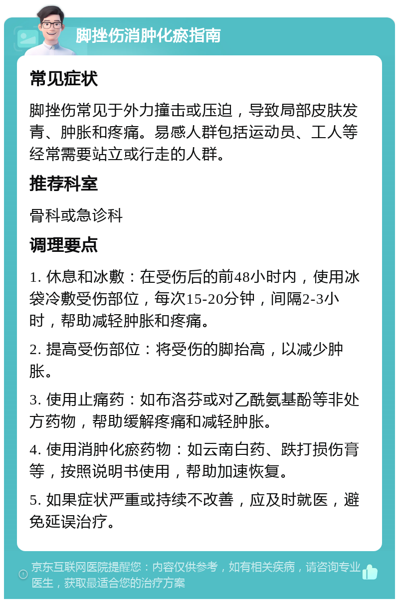 脚挫伤消肿化瘀指南 常见症状 脚挫伤常见于外力撞击或压迫，导致局部皮肤发青、肿胀和疼痛。易感人群包括运动员、工人等经常需要站立或行走的人群。 推荐科室 骨科或急诊科 调理要点 1. 休息和冰敷：在受伤后的前48小时内，使用冰袋冷敷受伤部位，每次15-20分钟，间隔2-3小时，帮助减轻肿胀和疼痛。 2. 提高受伤部位：将受伤的脚抬高，以减少肿胀。 3. 使用止痛药：如布洛芬或对乙酰氨基酚等非处方药物，帮助缓解疼痛和减轻肿胀。 4. 使用消肿化瘀药物：如云南白药、跌打损伤膏等，按照说明书使用，帮助加速恢复。 5. 如果症状严重或持续不改善，应及时就医，避免延误治疗。