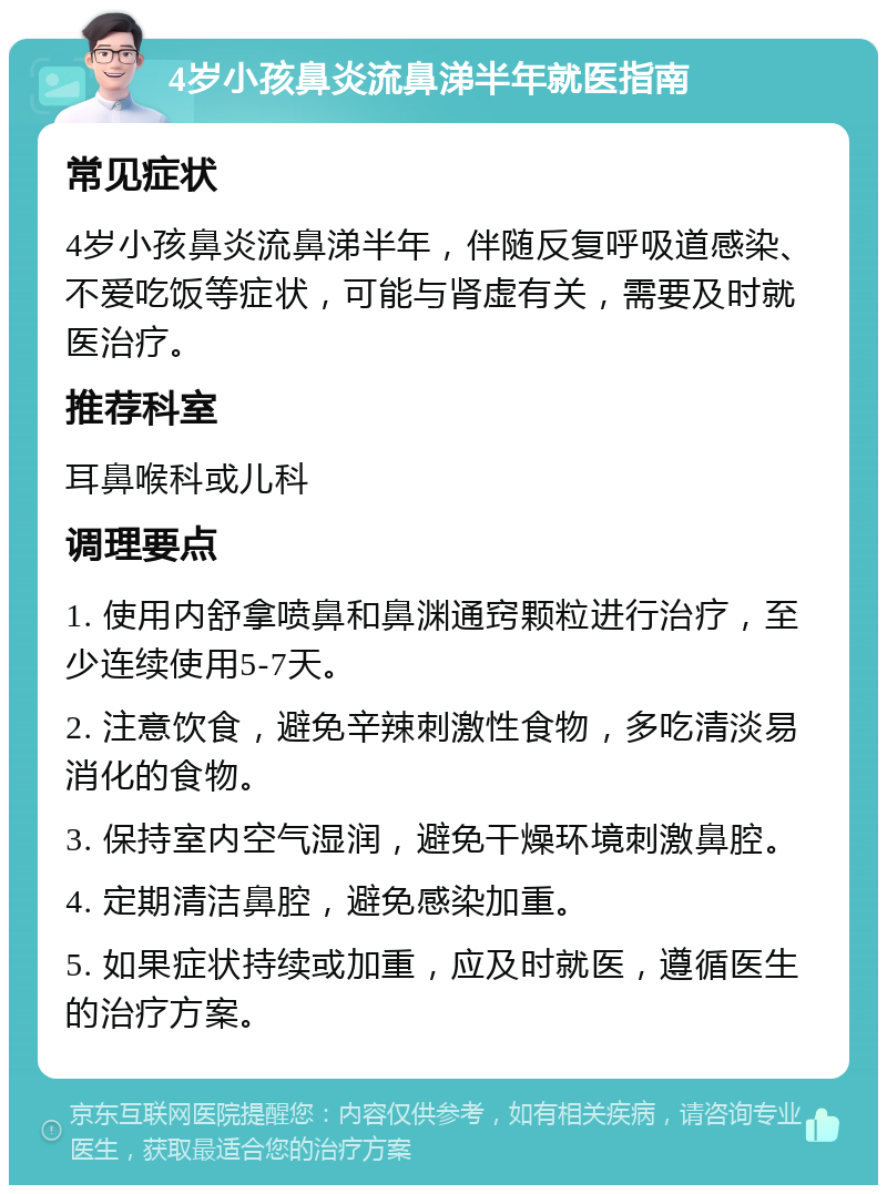 4岁小孩鼻炎流鼻涕半年就医指南 常见症状 4岁小孩鼻炎流鼻涕半年，伴随反复呼吸道感染、不爱吃饭等症状，可能与肾虚有关，需要及时就医治疗。 推荐科室 耳鼻喉科或儿科 调理要点 1. 使用内舒拿喷鼻和鼻渊通窍颗粒进行治疗，至少连续使用5-7天。 2. 注意饮食，避免辛辣刺激性食物，多吃清淡易消化的食物。 3. 保持室内空气湿润，避免干燥环境刺激鼻腔。 4. 定期清洁鼻腔，避免感染加重。 5. 如果症状持续或加重，应及时就医，遵循医生的治疗方案。