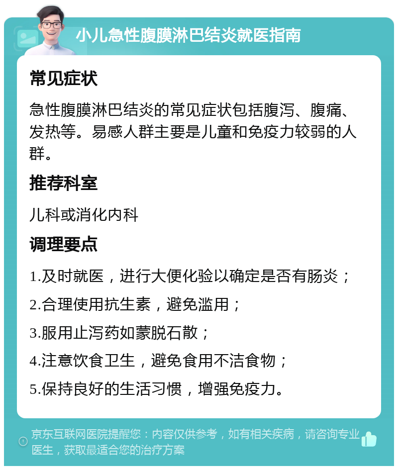 小儿急性腹膜淋巴结炎就医指南 常见症状 急性腹膜淋巴结炎的常见症状包括腹泻、腹痛、发热等。易感人群主要是儿童和免疫力较弱的人群。 推荐科室 儿科或消化内科 调理要点 1.及时就医，进行大便化验以确定是否有肠炎； 2.合理使用抗生素，避免滥用； 3.服用止泻药如蒙脱石散； 4.注意饮食卫生，避免食用不洁食物； 5.保持良好的生活习惯，增强免疫力。