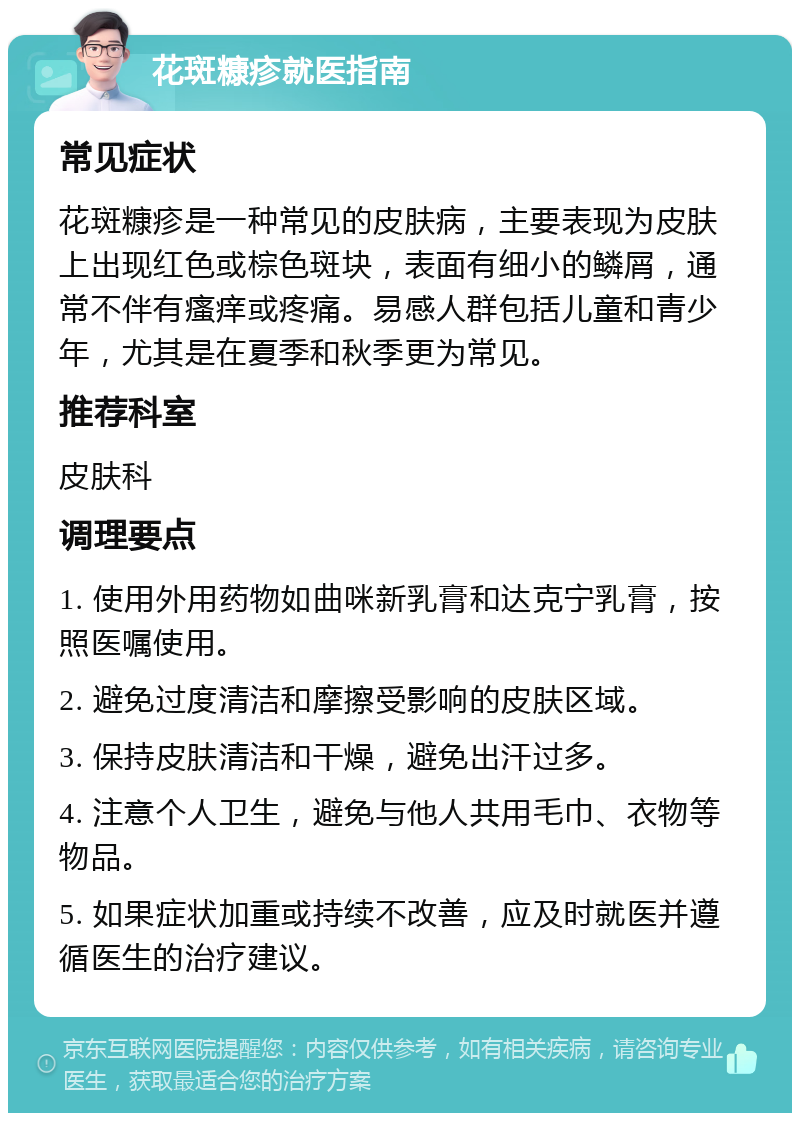 花斑糠疹就医指南 常见症状 花斑糠疹是一种常见的皮肤病，主要表现为皮肤上出现红色或棕色斑块，表面有细小的鳞屑，通常不伴有瘙痒或疼痛。易感人群包括儿童和青少年，尤其是在夏季和秋季更为常见。 推荐科室 皮肤科 调理要点 1. 使用外用药物如曲咪新乳膏和达克宁乳膏，按照医嘱使用。 2. 避免过度清洁和摩擦受影响的皮肤区域。 3. 保持皮肤清洁和干燥，避免出汗过多。 4. 注意个人卫生，避免与他人共用毛巾、衣物等物品。 5. 如果症状加重或持续不改善，应及时就医并遵循医生的治疗建议。