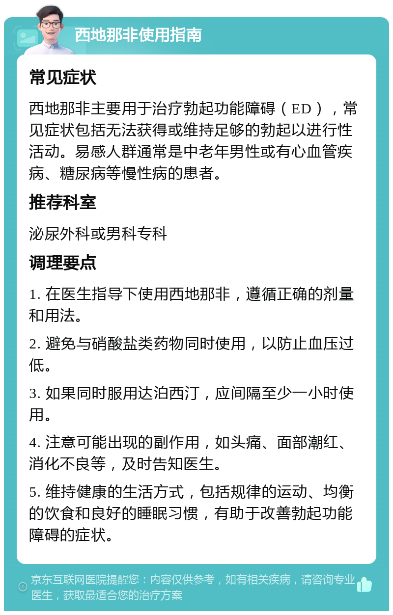 西地那非使用指南 常见症状 西地那非主要用于治疗勃起功能障碍（ED），常见症状包括无法获得或维持足够的勃起以进行性活动。易感人群通常是中老年男性或有心血管疾病、糖尿病等慢性病的患者。 推荐科室 泌尿外科或男科专科 调理要点 1. 在医生指导下使用西地那非，遵循正确的剂量和用法。 2. 避免与硝酸盐类药物同时使用，以防止血压过低。 3. 如果同时服用达泊西汀，应间隔至少一小时使用。 4. 注意可能出现的副作用，如头痛、面部潮红、消化不良等，及时告知医生。 5. 维持健康的生活方式，包括规律的运动、均衡的饮食和良好的睡眠习惯，有助于改善勃起功能障碍的症状。