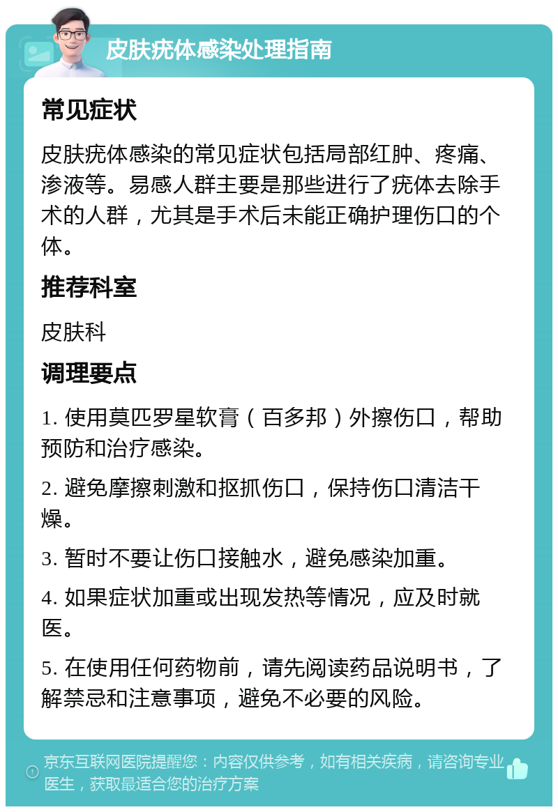 皮肤疣体感染处理指南 常见症状 皮肤疣体感染的常见症状包括局部红肿、疼痛、渗液等。易感人群主要是那些进行了疣体去除手术的人群，尤其是手术后未能正确护理伤口的个体。 推荐科室 皮肤科 调理要点 1. 使用莫匹罗星软膏（百多邦）外擦伤口，帮助预防和治疗感染。 2. 避免摩擦刺激和抠抓伤口，保持伤口清洁干燥。 3. 暂时不要让伤口接触水，避免感染加重。 4. 如果症状加重或出现发热等情况，应及时就医。 5. 在使用任何药物前，请先阅读药品说明书，了解禁忌和注意事项，避免不必要的风险。