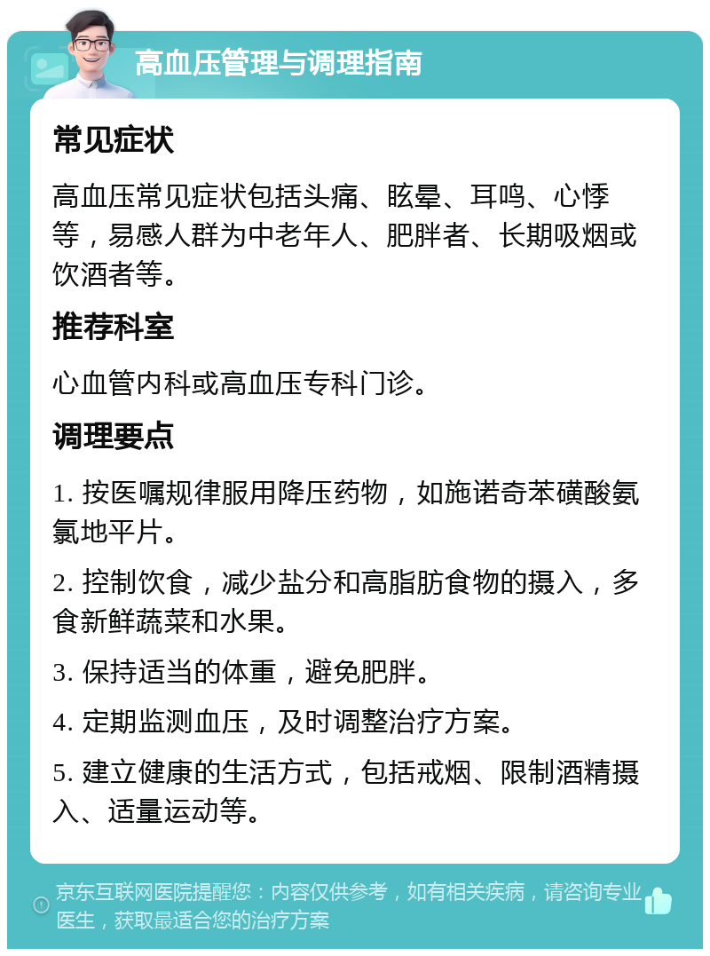 高血压管理与调理指南 常见症状 高血压常见症状包括头痛、眩晕、耳鸣、心悸等，易感人群为中老年人、肥胖者、长期吸烟或饮酒者等。 推荐科室 心血管内科或高血压专科门诊。 调理要点 1. 按医嘱规律服用降压药物，如施诺奇苯磺酸氨氯地平片。 2. 控制饮食，减少盐分和高脂肪食物的摄入，多食新鲜蔬菜和水果。 3. 保持适当的体重，避免肥胖。 4. 定期监测血压，及时调整治疗方案。 5. 建立健康的生活方式，包括戒烟、限制酒精摄入、适量运动等。