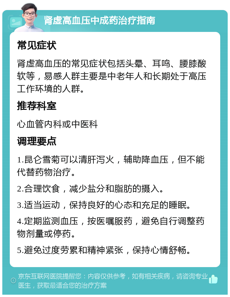 肾虚高血压中成药治疗指南 常见症状 肾虚高血压的常见症状包括头晕、耳鸣、腰膝酸软等，易感人群主要是中老年人和长期处于高压工作环境的人群。 推荐科室 心血管内科或中医科 调理要点 1.昆仑雪菊可以清肝泻火，辅助降血压，但不能代替药物治疗。 2.合理饮食，减少盐分和脂肪的摄入。 3.适当运动，保持良好的心态和充足的睡眠。 4.定期监测血压，按医嘱服药，避免自行调整药物剂量或停药。 5.避免过度劳累和精神紧张，保持心情舒畅。