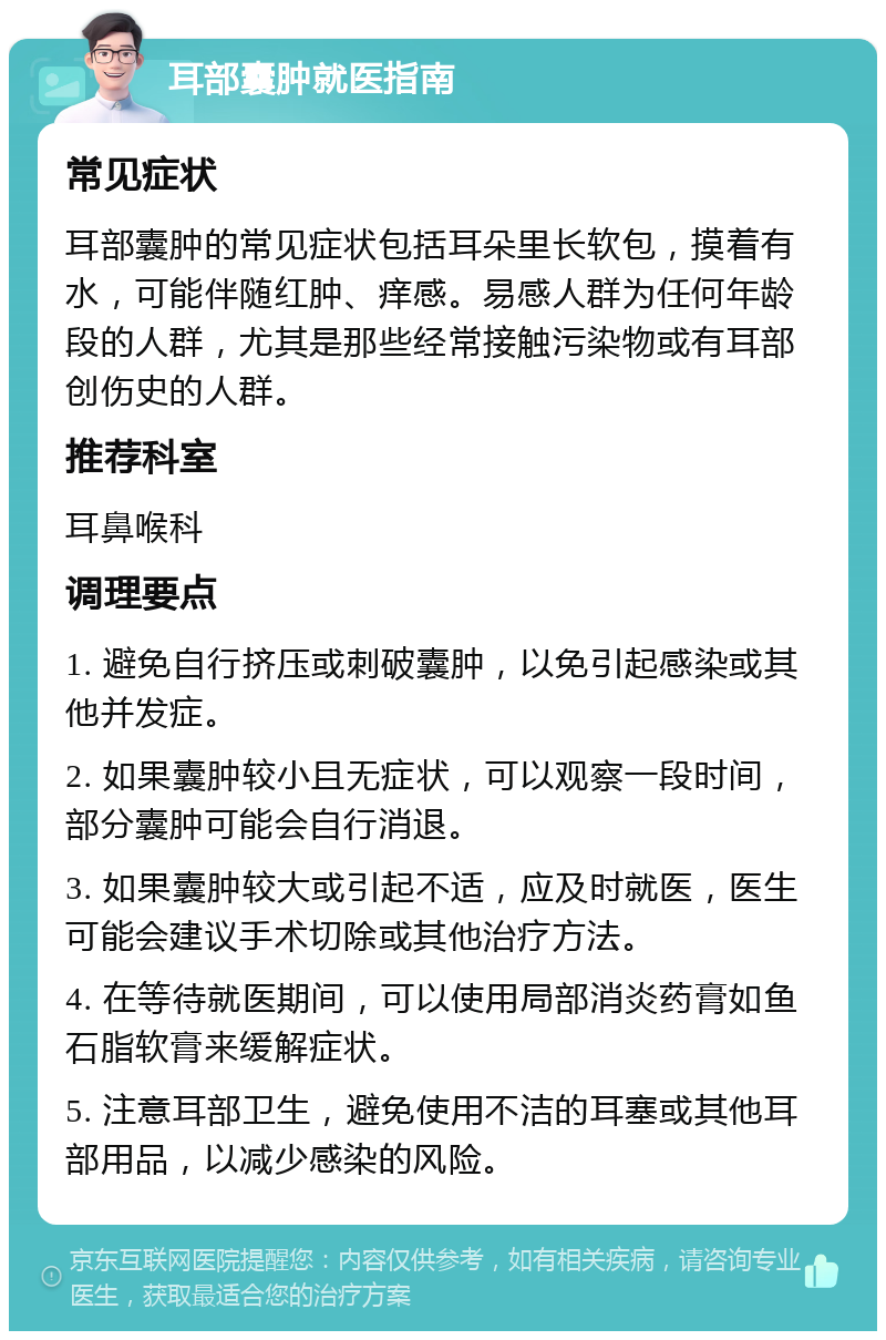 耳部囊肿就医指南 常见症状 耳部囊肿的常见症状包括耳朵里长软包，摸着有水，可能伴随红肿、痒感。易感人群为任何年龄段的人群，尤其是那些经常接触污染物或有耳部创伤史的人群。 推荐科室 耳鼻喉科 调理要点 1. 避免自行挤压或刺破囊肿，以免引起感染或其他并发症。 2. 如果囊肿较小且无症状，可以观察一段时间，部分囊肿可能会自行消退。 3. 如果囊肿较大或引起不适，应及时就医，医生可能会建议手术切除或其他治疗方法。 4. 在等待就医期间，可以使用局部消炎药膏如鱼石脂软膏来缓解症状。 5. 注意耳部卫生，避免使用不洁的耳塞或其他耳部用品，以减少感染的风险。