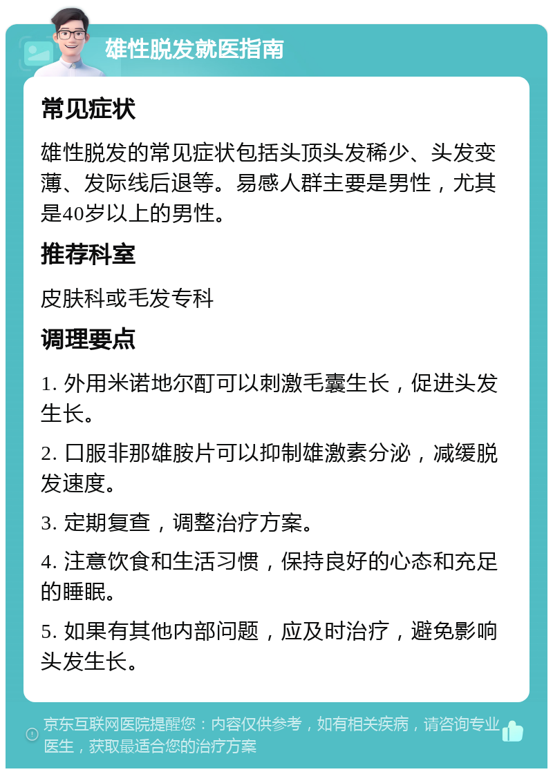 雄性脱发就医指南 常见症状 雄性脱发的常见症状包括头顶头发稀少、头发变薄、发际线后退等。易感人群主要是男性，尤其是40岁以上的男性。 推荐科室 皮肤科或毛发专科 调理要点 1. 外用米诺地尔酊可以刺激毛囊生长，促进头发生长。 2. 口服非那雄胺片可以抑制雄激素分泌，减缓脱发速度。 3. 定期复查，调整治疗方案。 4. 注意饮食和生活习惯，保持良好的心态和充足的睡眠。 5. 如果有其他内部问题，应及时治疗，避免影响头发生长。