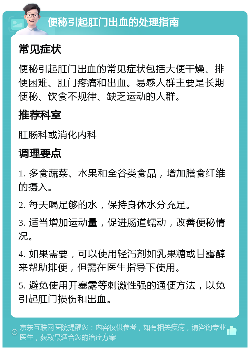 便秘引起肛门出血的处理指南 常见症状 便秘引起肛门出血的常见症状包括大便干燥、排便困难、肛门疼痛和出血。易感人群主要是长期便秘、饮食不规律、缺乏运动的人群。 推荐科室 肛肠科或消化内科 调理要点 1. 多食蔬菜、水果和全谷类食品，增加膳食纤维的摄入。 2. 每天喝足够的水，保持身体水分充足。 3. 适当增加运动量，促进肠道蠕动，改善便秘情况。 4. 如果需要，可以使用轻泻剂如乳果糖或甘露醇来帮助排便，但需在医生指导下使用。 5. 避免使用开塞露等刺激性强的通便方法，以免引起肛门损伤和出血。