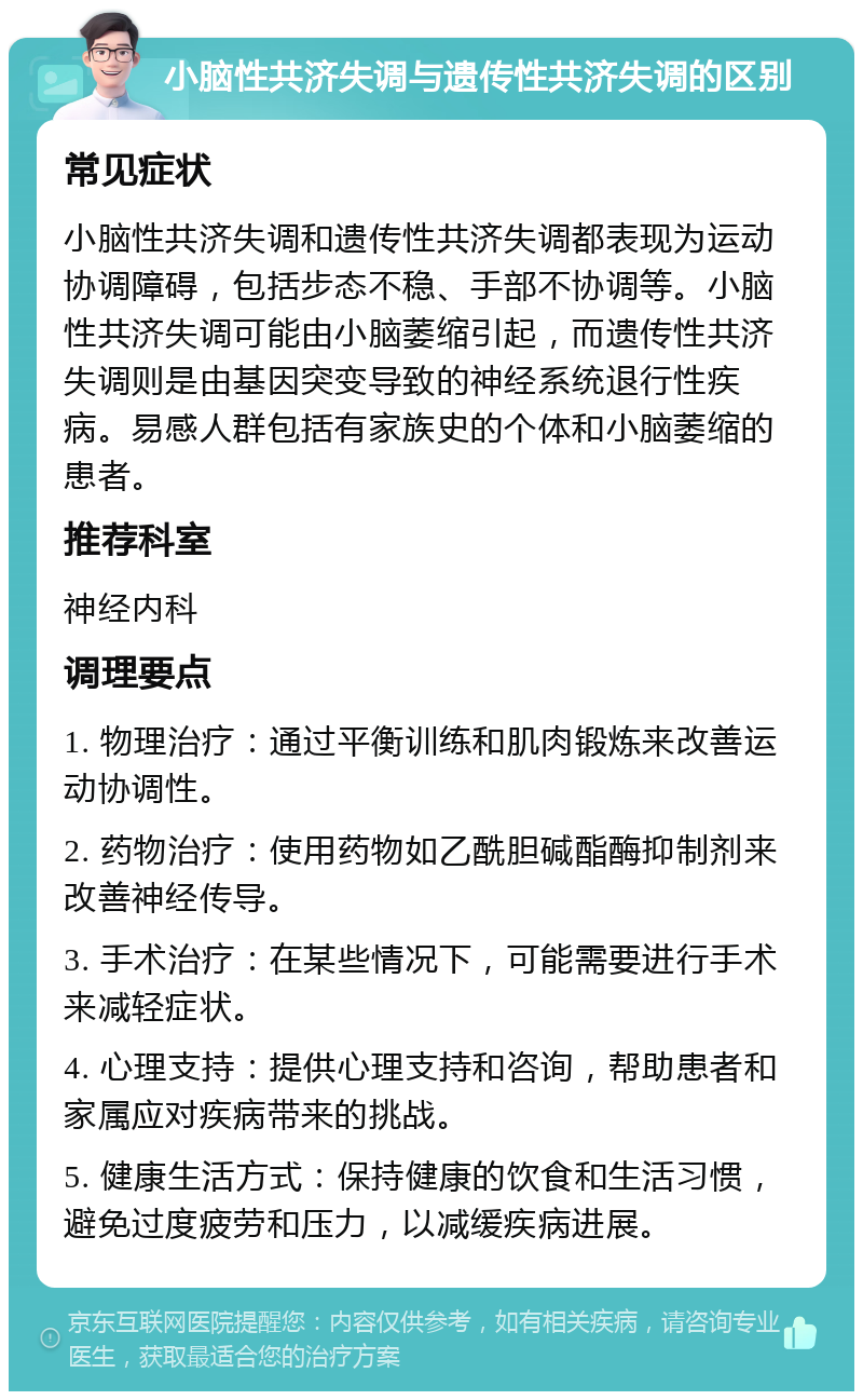 小脑性共济失调与遗传性共济失调的区别 常见症状 小脑性共济失调和遗传性共济失调都表现为运动协调障碍，包括步态不稳、手部不协调等。小脑性共济失调可能由小脑萎缩引起，而遗传性共济失调则是由基因突变导致的神经系统退行性疾病。易感人群包括有家族史的个体和小脑萎缩的患者。 推荐科室 神经内科 调理要点 1. 物理治疗：通过平衡训练和肌肉锻炼来改善运动协调性。 2. 药物治疗：使用药物如乙酰胆碱酯酶抑制剂来改善神经传导。 3. 手术治疗：在某些情况下，可能需要进行手术来减轻症状。 4. 心理支持：提供心理支持和咨询，帮助患者和家属应对疾病带来的挑战。 5. 健康生活方式：保持健康的饮食和生活习惯，避免过度疲劳和压力，以减缓疾病进展。