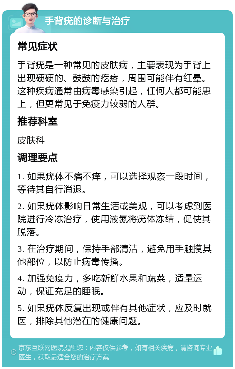 手背疣的诊断与治疗 常见症状 手背疣是一种常见的皮肤病，主要表现为手背上出现硬硬的、鼓鼓的疙瘩，周围可能伴有红晕。这种疾病通常由病毒感染引起，任何人都可能患上，但更常见于免疫力较弱的人群。 推荐科室 皮肤科 调理要点 1. 如果疣体不痛不痒，可以选择观察一段时间，等待其自行消退。 2. 如果疣体影响日常生活或美观，可以考虑到医院进行冷冻治疗，使用液氮将疣体冻结，促使其脱落。 3. 在治疗期间，保持手部清洁，避免用手触摸其他部位，以防止病毒传播。 4. 加强免疫力，多吃新鲜水果和蔬菜，适量运动，保证充足的睡眠。 5. 如果疣体反复出现或伴有其他症状，应及时就医，排除其他潜在的健康问题。