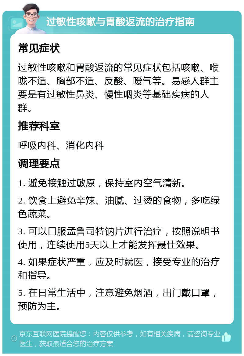 过敏性咳嗽与胃酸返流的治疗指南 常见症状 过敏性咳嗽和胃酸返流的常见症状包括咳嗽、喉咙不适、胸部不适、反酸、嗳气等。易感人群主要是有过敏性鼻炎、慢性咽炎等基础疾病的人群。 推荐科室 呼吸内科、消化内科 调理要点 1. 避免接触过敏原，保持室内空气清新。 2. 饮食上避免辛辣、油腻、过烫的食物，多吃绿色蔬菜。 3. 可以口服孟鲁司特钠片进行治疗，按照说明书使用，连续使用5天以上才能发挥最佳效果。 4. 如果症状严重，应及时就医，接受专业的治疗和指导。 5. 在日常生活中，注意避免烟酒，出门戴口罩，预防为主。