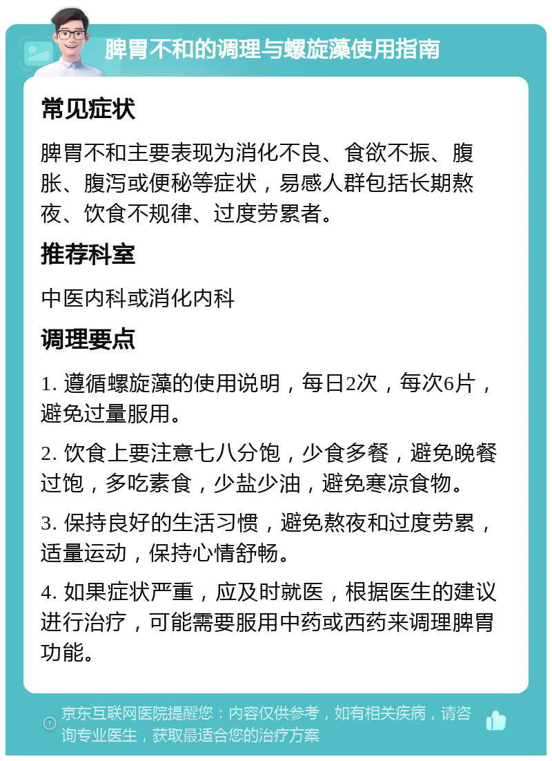 脾胃不和的调理与螺旋藻使用指南 常见症状 脾胃不和主要表现为消化不良、食欲不振、腹胀、腹泻或便秘等症状，易感人群包括长期熬夜、饮食不规律、过度劳累者。 推荐科室 中医内科或消化内科 调理要点 1. 遵循螺旋藻的使用说明，每日2次，每次6片，避免过量服用。 2. 饮食上要注意七八分饱，少食多餐，避免晚餐过饱，多吃素食，少盐少油，避免寒凉食物。 3. 保持良好的生活习惯，避免熬夜和过度劳累，适量运动，保持心情舒畅。 4. 如果症状严重，应及时就医，根据医生的建议进行治疗，可能需要服用中药或西药来调理脾胃功能。