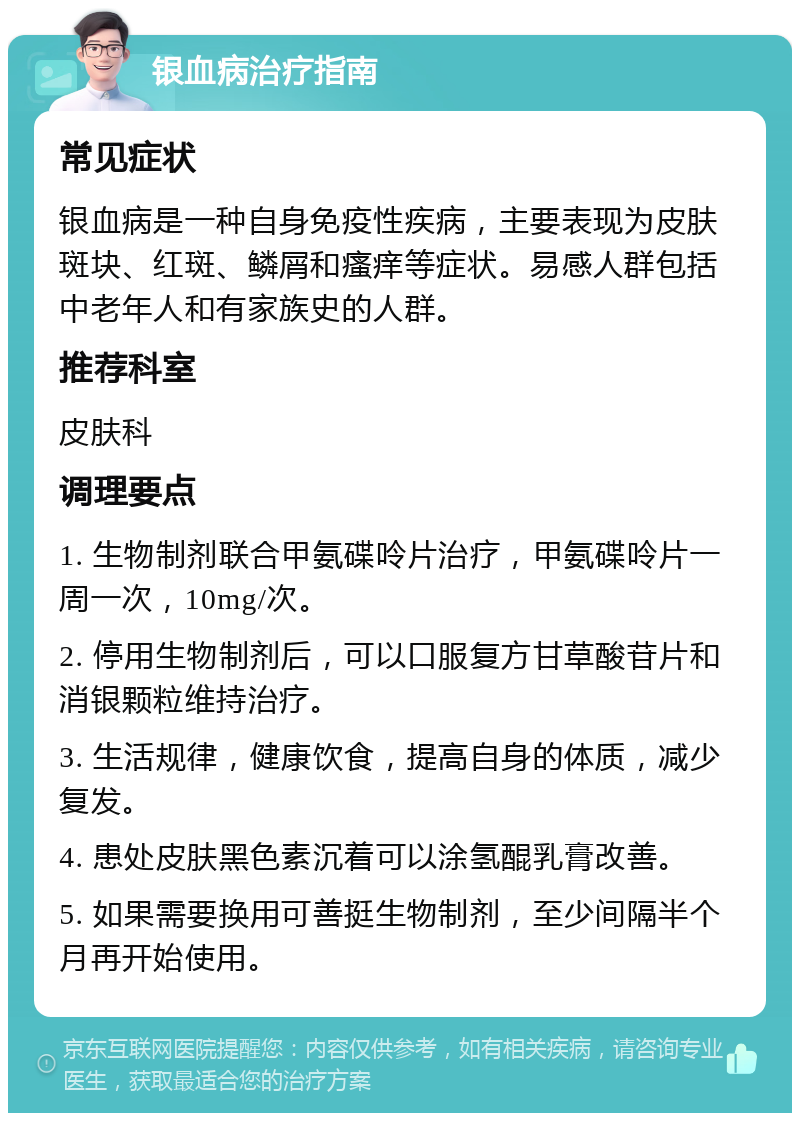 银血病治疗指南 常见症状 银血病是一种自身免疫性疾病，主要表现为皮肤斑块、红斑、鳞屑和瘙痒等症状。易感人群包括中老年人和有家族史的人群。 推荐科室 皮肤科 调理要点 1. 生物制剂联合甲氨碟呤片治疗，甲氨碟呤片一周一次，10mg/次。 2. 停用生物制剂后，可以口服复方甘草酸苷片和消银颗粒维持治疗。 3. 生活规律，健康饮食，提高自身的体质，减少复发。 4. 患处皮肤黑色素沉着可以涂氢醌乳膏改善。 5. 如果需要换用可善挺生物制剂，至少间隔半个月再开始使用。