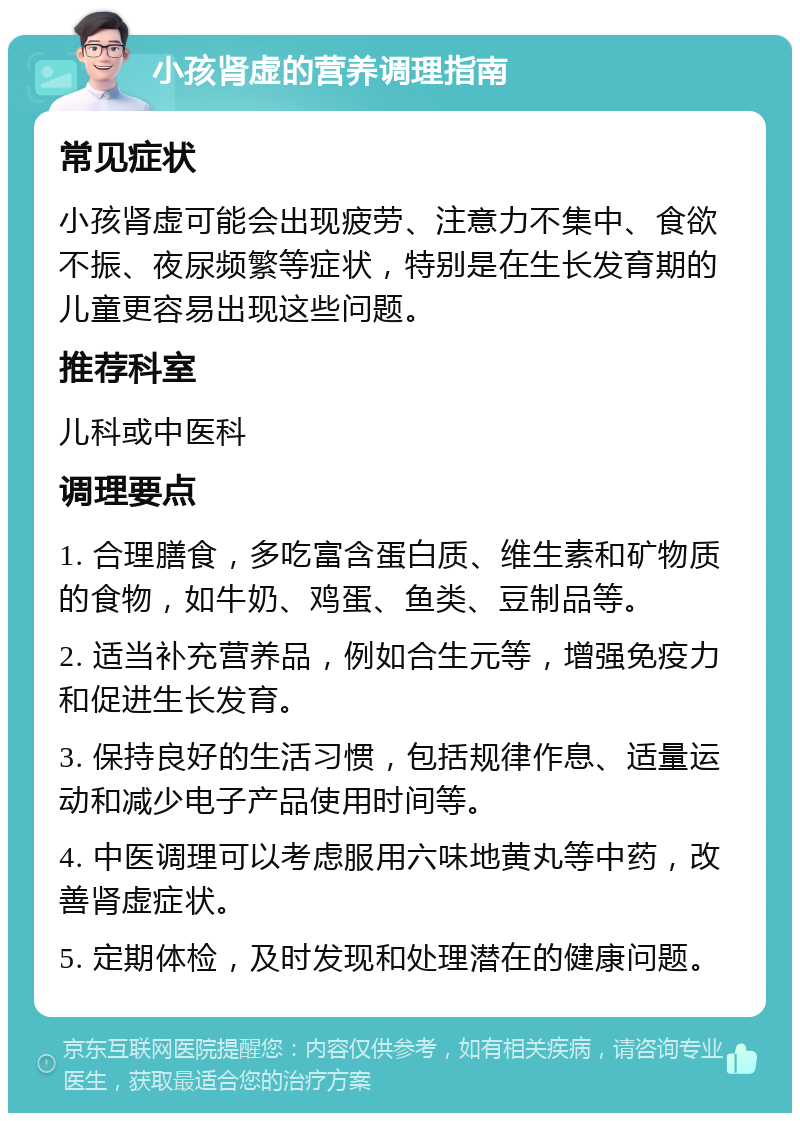 小孩肾虚的营养调理指南 常见症状 小孩肾虚可能会出现疲劳、注意力不集中、食欲不振、夜尿频繁等症状，特别是在生长发育期的儿童更容易出现这些问题。 推荐科室 儿科或中医科 调理要点 1. 合理膳食，多吃富含蛋白质、维生素和矿物质的食物，如牛奶、鸡蛋、鱼类、豆制品等。 2. 适当补充营养品，例如合生元等，增强免疫力和促进生长发育。 3. 保持良好的生活习惯，包括规律作息、适量运动和减少电子产品使用时间等。 4. 中医调理可以考虑服用六味地黄丸等中药，改善肾虚症状。 5. 定期体检，及时发现和处理潜在的健康问题。