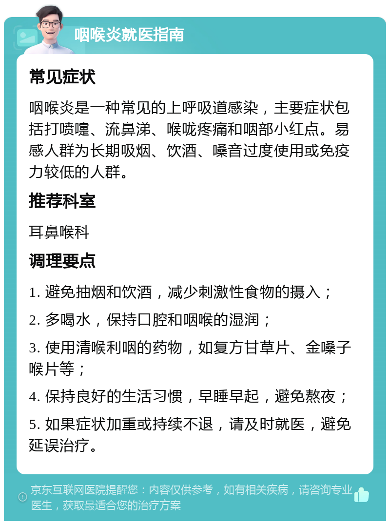 咽喉炎就医指南 常见症状 咽喉炎是一种常见的上呼吸道感染，主要症状包括打喷嚏、流鼻涕、喉咙疼痛和咽部小红点。易感人群为长期吸烟、饮酒、嗓音过度使用或免疫力较低的人群。 推荐科室 耳鼻喉科 调理要点 1. 避免抽烟和饮酒，减少刺激性食物的摄入； 2. 多喝水，保持口腔和咽喉的湿润； 3. 使用清喉利咽的药物，如复方甘草片、金嗓子喉片等； 4. 保持良好的生活习惯，早睡早起，避免熬夜； 5. 如果症状加重或持续不退，请及时就医，避免延误治疗。