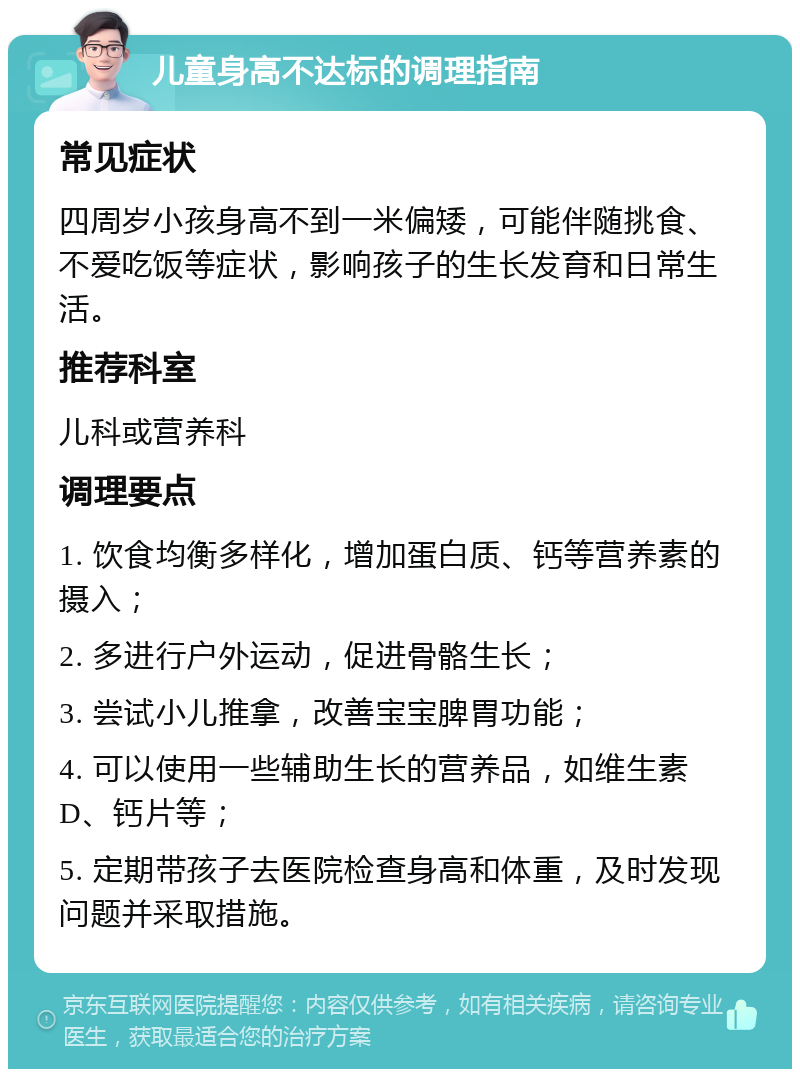 儿童身高不达标的调理指南 常见症状 四周岁小孩身高不到一米偏矮，可能伴随挑食、不爱吃饭等症状，影响孩子的生长发育和日常生活。 推荐科室 儿科或营养科 调理要点 1. 饮食均衡多样化，增加蛋白质、钙等营养素的摄入； 2. 多进行户外运动，促进骨骼生长； 3. 尝试小儿推拿，改善宝宝脾胃功能； 4. 可以使用一些辅助生长的营养品，如维生素D、钙片等； 5. 定期带孩子去医院检查身高和体重，及时发现问题并采取措施。