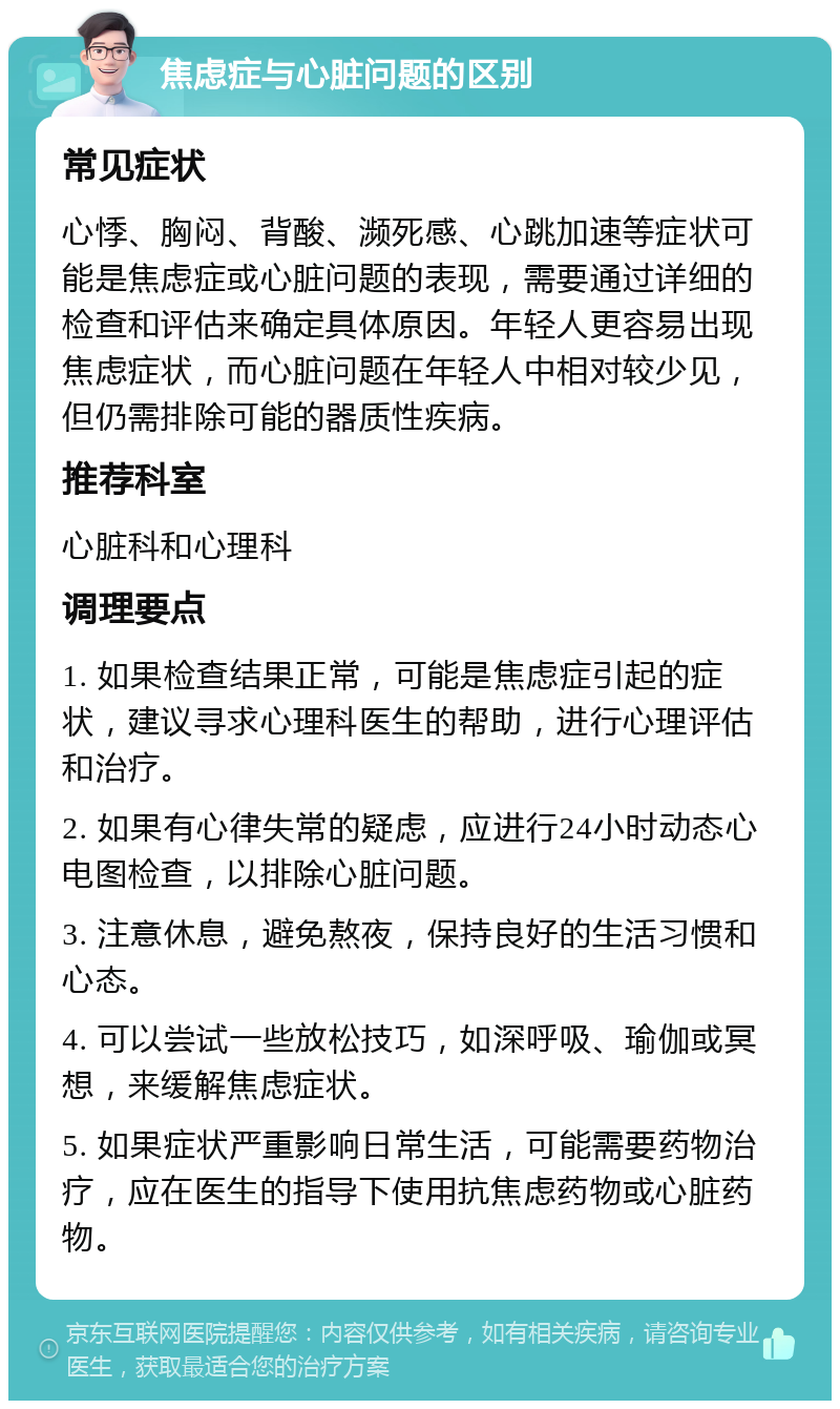 焦虑症与心脏问题的区别 常见症状 心悸、胸闷、背酸、濒死感、心跳加速等症状可能是焦虑症或心脏问题的表现，需要通过详细的检查和评估来确定具体原因。年轻人更容易出现焦虑症状，而心脏问题在年轻人中相对较少见，但仍需排除可能的器质性疾病。 推荐科室 心脏科和心理科 调理要点 1. 如果检查结果正常，可能是焦虑症引起的症状，建议寻求心理科医生的帮助，进行心理评估和治疗。 2. 如果有心律失常的疑虑，应进行24小时动态心电图检查，以排除心脏问题。 3. 注意休息，避免熬夜，保持良好的生活习惯和心态。 4. 可以尝试一些放松技巧，如深呼吸、瑜伽或冥想，来缓解焦虑症状。 5. 如果症状严重影响日常生活，可能需要药物治疗，应在医生的指导下使用抗焦虑药物或心脏药物。