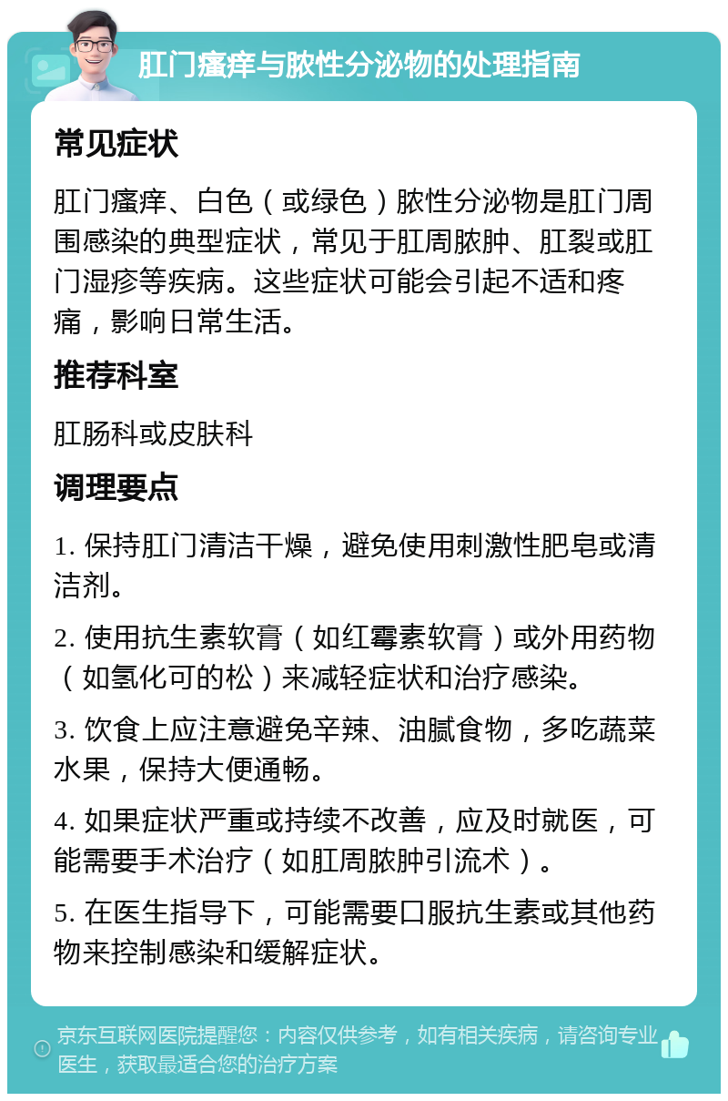 肛门瘙痒与脓性分泌物的处理指南 常见症状 肛门瘙痒、白色（或绿色）脓性分泌物是肛门周围感染的典型症状，常见于肛周脓肿、肛裂或肛门湿疹等疾病。这些症状可能会引起不适和疼痛，影响日常生活。 推荐科室 肛肠科或皮肤科 调理要点 1. 保持肛门清洁干燥，避免使用刺激性肥皂或清洁剂。 2. 使用抗生素软膏（如红霉素软膏）或外用药物（如氢化可的松）来减轻症状和治疗感染。 3. 饮食上应注意避免辛辣、油腻食物，多吃蔬菜水果，保持大便通畅。 4. 如果症状严重或持续不改善，应及时就医，可能需要手术治疗（如肛周脓肿引流术）。 5. 在医生指导下，可能需要口服抗生素或其他药物来控制感染和缓解症状。