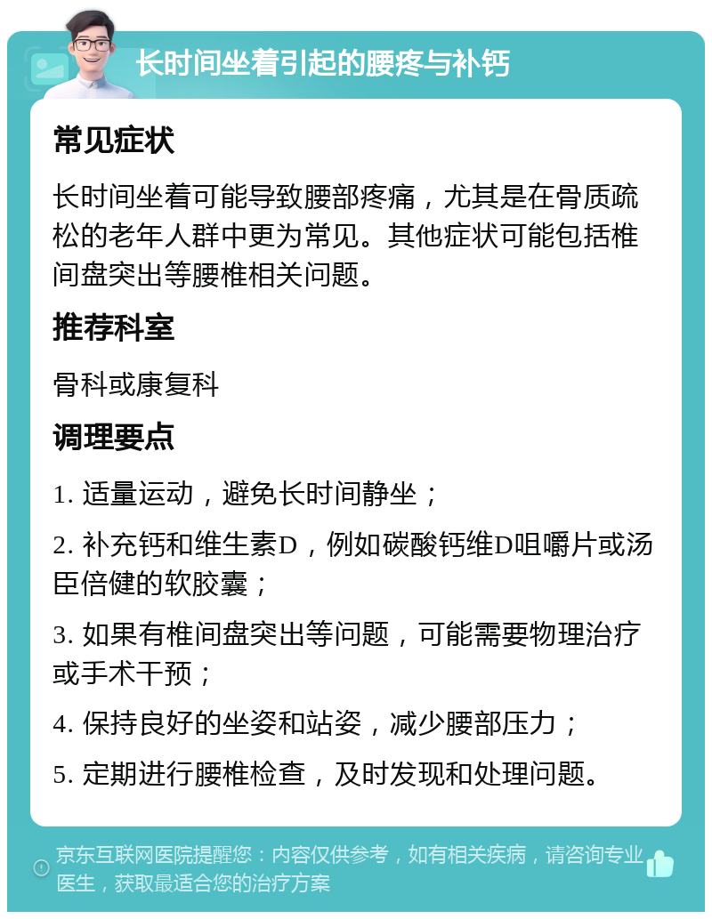 长时间坐着引起的腰疼与补钙 常见症状 长时间坐着可能导致腰部疼痛，尤其是在骨质疏松的老年人群中更为常见。其他症状可能包括椎间盘突出等腰椎相关问题。 推荐科室 骨科或康复科 调理要点 1. 适量运动，避免长时间静坐； 2. 补充钙和维生素D，例如碳酸钙维D咀嚼片或汤臣倍健的软胶囊； 3. 如果有椎间盘突出等问题，可能需要物理治疗或手术干预； 4. 保持良好的坐姿和站姿，减少腰部压力； 5. 定期进行腰椎检查，及时发现和处理问题。