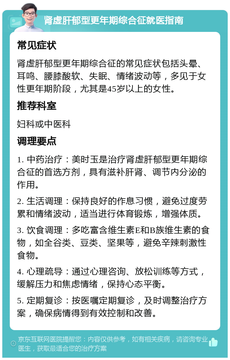 肾虚肝郁型更年期综合征就医指南 常见症状 肾虚肝郁型更年期综合征的常见症状包括头晕、耳鸣、腰膝酸软、失眠、情绪波动等，多见于女性更年期阶段，尤其是45岁以上的女性。 推荐科室 妇科或中医科 调理要点 1. 中药治疗：美时玉是治疗肾虚肝郁型更年期综合征的首选方剂，具有滋补肝肾、调节内分泌的作用。 2. 生活调理：保持良好的作息习惯，避免过度劳累和情绪波动，适当进行体育锻炼，增强体质。 3. 饮食调理：多吃富含维生素E和B族维生素的食物，如全谷类、豆类、坚果等，避免辛辣刺激性食物。 4. 心理疏导：通过心理咨询、放松训练等方式，缓解压力和焦虑情绪，保持心态平衡。 5. 定期复诊：按医嘱定期复诊，及时调整治疗方案，确保病情得到有效控制和改善。