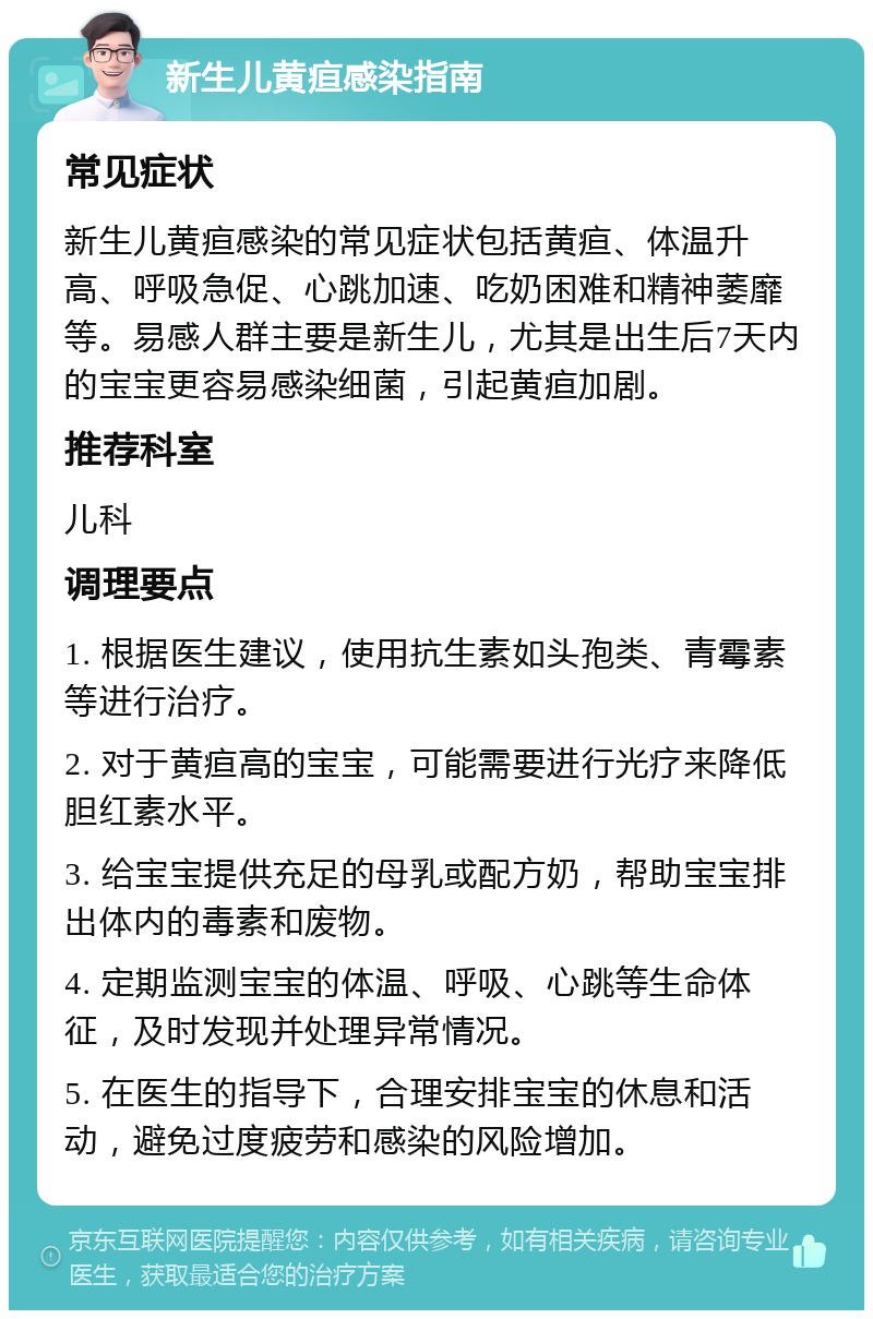 新生儿黄疸感染指南 常见症状 新生儿黄疸感染的常见症状包括黄疸、体温升高、呼吸急促、心跳加速、吃奶困难和精神萎靡等。易感人群主要是新生儿，尤其是出生后7天内的宝宝更容易感染细菌，引起黄疸加剧。 推荐科室 儿科 调理要点 1. 根据医生建议，使用抗生素如头孢类、青霉素等进行治疗。 2. 对于黄疸高的宝宝，可能需要进行光疗来降低胆红素水平。 3. 给宝宝提供充足的母乳或配方奶，帮助宝宝排出体内的毒素和废物。 4. 定期监测宝宝的体温、呼吸、心跳等生命体征，及时发现并处理异常情况。 5. 在医生的指导下，合理安排宝宝的休息和活动，避免过度疲劳和感染的风险增加。