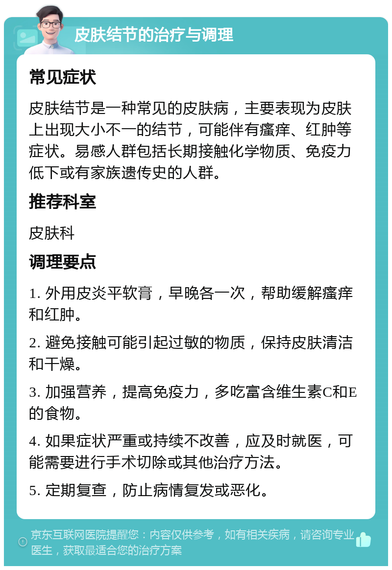 皮肤结节的治疗与调理 常见症状 皮肤结节是一种常见的皮肤病，主要表现为皮肤上出现大小不一的结节，可能伴有瘙痒、红肿等症状。易感人群包括长期接触化学物质、免疫力低下或有家族遗传史的人群。 推荐科室 皮肤科 调理要点 1. 外用皮炎平软膏，早晚各一次，帮助缓解瘙痒和红肿。 2. 避免接触可能引起过敏的物质，保持皮肤清洁和干燥。 3. 加强营养，提高免疫力，多吃富含维生素C和E的食物。 4. 如果症状严重或持续不改善，应及时就医，可能需要进行手术切除或其他治疗方法。 5. 定期复查，防止病情复发或恶化。