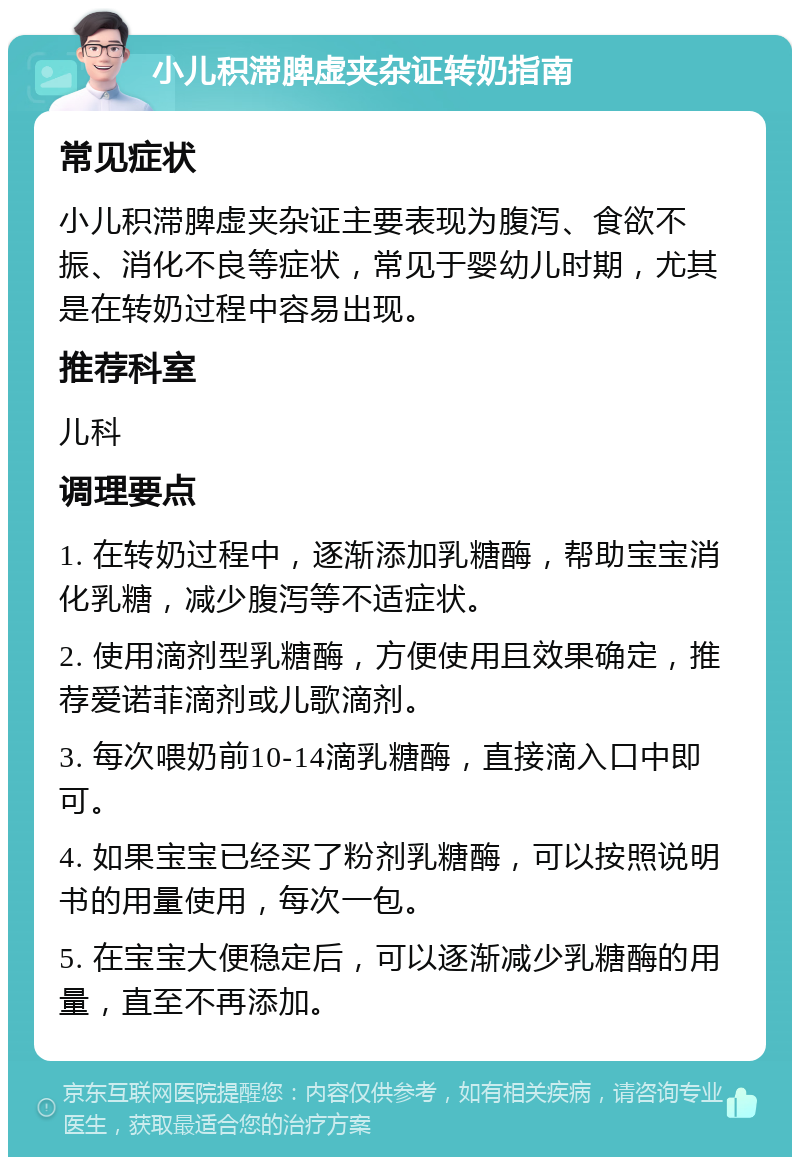 小儿积滞脾虚夹杂证转奶指南 常见症状 小儿积滞脾虚夹杂证主要表现为腹泻、食欲不振、消化不良等症状，常见于婴幼儿时期，尤其是在转奶过程中容易出现。 推荐科室 儿科 调理要点 1. 在转奶过程中，逐渐添加乳糖酶，帮助宝宝消化乳糖，减少腹泻等不适症状。 2. 使用滴剂型乳糖酶，方便使用且效果确定，推荐爱诺菲滴剂或儿歌滴剂。 3. 每次喂奶前10-14滴乳糖酶，直接滴入口中即可。 4. 如果宝宝已经买了粉剂乳糖酶，可以按照说明书的用量使用，每次一包。 5. 在宝宝大便稳定后，可以逐渐减少乳糖酶的用量，直至不再添加。