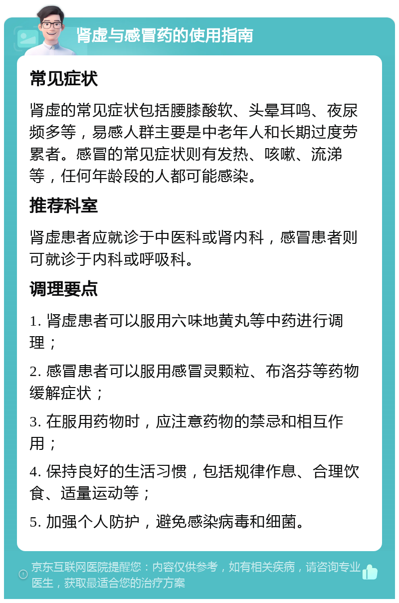 肾虚与感冒药的使用指南 常见症状 肾虚的常见症状包括腰膝酸软、头晕耳鸣、夜尿频多等，易感人群主要是中老年人和长期过度劳累者。感冒的常见症状则有发热、咳嗽、流涕等，任何年龄段的人都可能感染。 推荐科室 肾虚患者应就诊于中医科或肾内科，感冒患者则可就诊于内科或呼吸科。 调理要点 1. 肾虚患者可以服用六味地黄丸等中药进行调理； 2. 感冒患者可以服用感冒灵颗粒、布洛芬等药物缓解症状； 3. 在服用药物时，应注意药物的禁忌和相互作用； 4. 保持良好的生活习惯，包括规律作息、合理饮食、适量运动等； 5. 加强个人防护，避免感染病毒和细菌。