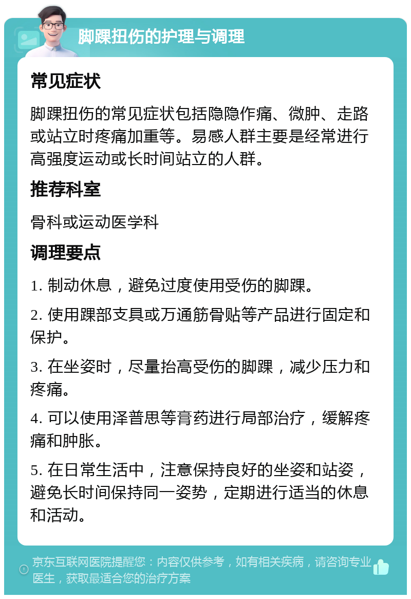 脚踝扭伤的护理与调理 常见症状 脚踝扭伤的常见症状包括隐隐作痛、微肿、走路或站立时疼痛加重等。易感人群主要是经常进行高强度运动或长时间站立的人群。 推荐科室 骨科或运动医学科 调理要点 1. 制动休息，避免过度使用受伤的脚踝。 2. 使用踝部支具或万通筋骨贴等产品进行固定和保护。 3. 在坐姿时，尽量抬高受伤的脚踝，减少压力和疼痛。 4. 可以使用泽普思等膏药进行局部治疗，缓解疼痛和肿胀。 5. 在日常生活中，注意保持良好的坐姿和站姿，避免长时间保持同一姿势，定期进行适当的休息和活动。