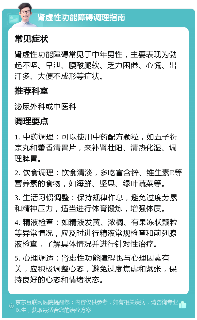 肾虚性功能障碍调理指南 常见症状 肾虚性功能障碍常见于中年男性，主要表现为勃起不坚、早泄、腰酸腿软、乏力困倦、心慌、出汗多、大便不成形等症状。 推荐科室 泌尿外科或中医科 调理要点 1. 中药调理：可以使用中药配方颗粒，如五子衍宗丸和藿香清胃片，来补肾壮阳、清热化湿、调理脾胃。 2. 饮食调理：饮食清淡，多吃富含锌、维生素E等营养素的食物，如海鲜、坚果、绿叶蔬菜等。 3. 生活习惯调整：保持规律作息，避免过度劳累和精神压力，适当进行体育锻炼，增强体质。 4. 精液检查：如精液发黄、浓稠、有果冻状颗粒等异常情况，应及时进行精液常规检查和前列腺液检查，了解具体情况并进行针对性治疗。 5. 心理调适：肾虚性功能障碍也与心理因素有关，应积极调整心态，避免过度焦虑和紧张，保持良好的心态和情绪状态。