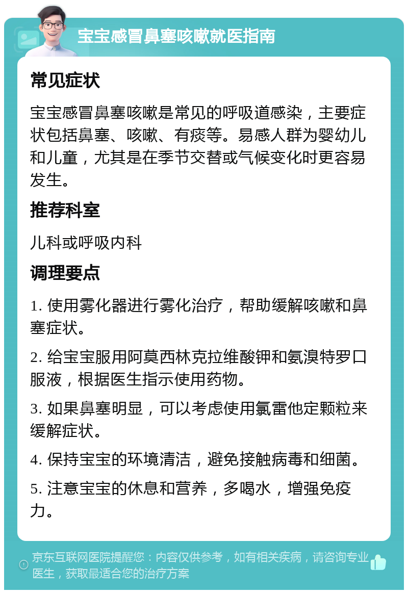 宝宝感冒鼻塞咳嗽就医指南 常见症状 宝宝感冒鼻塞咳嗽是常见的呼吸道感染，主要症状包括鼻塞、咳嗽、有痰等。易感人群为婴幼儿和儿童，尤其是在季节交替或气候变化时更容易发生。 推荐科室 儿科或呼吸内科 调理要点 1. 使用雾化器进行雾化治疗，帮助缓解咳嗽和鼻塞症状。 2. 给宝宝服用阿莫西林克拉维酸钾和氨溴特罗口服液，根据医生指示使用药物。 3. 如果鼻塞明显，可以考虑使用氯雷他定颗粒来缓解症状。 4. 保持宝宝的环境清洁，避免接触病毒和细菌。 5. 注意宝宝的休息和营养，多喝水，增强免疫力。