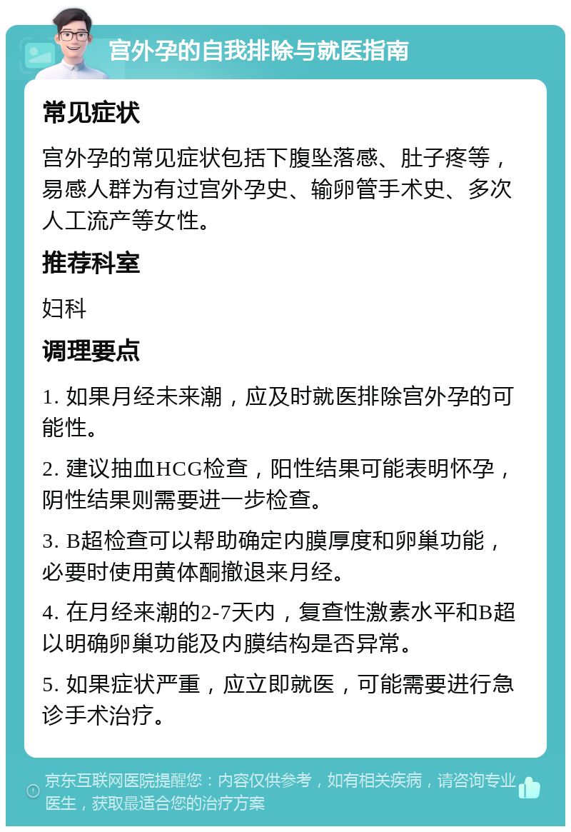 宫外孕的自我排除与就医指南 常见症状 宫外孕的常见症状包括下腹坠落感、肚子疼等，易感人群为有过宫外孕史、输卵管手术史、多次人工流产等女性。 推荐科室 妇科 调理要点 1. 如果月经未来潮，应及时就医排除宫外孕的可能性。 2. 建议抽血HCG检查，阳性结果可能表明怀孕，阴性结果则需要进一步检查。 3. B超检查可以帮助确定内膜厚度和卵巢功能，必要时使用黄体酮撤退来月经。 4. 在月经来潮的2-7天内，复查性激素水平和B超以明确卵巢功能及内膜结构是否异常。 5. 如果症状严重，应立即就医，可能需要进行急诊手术治疗。