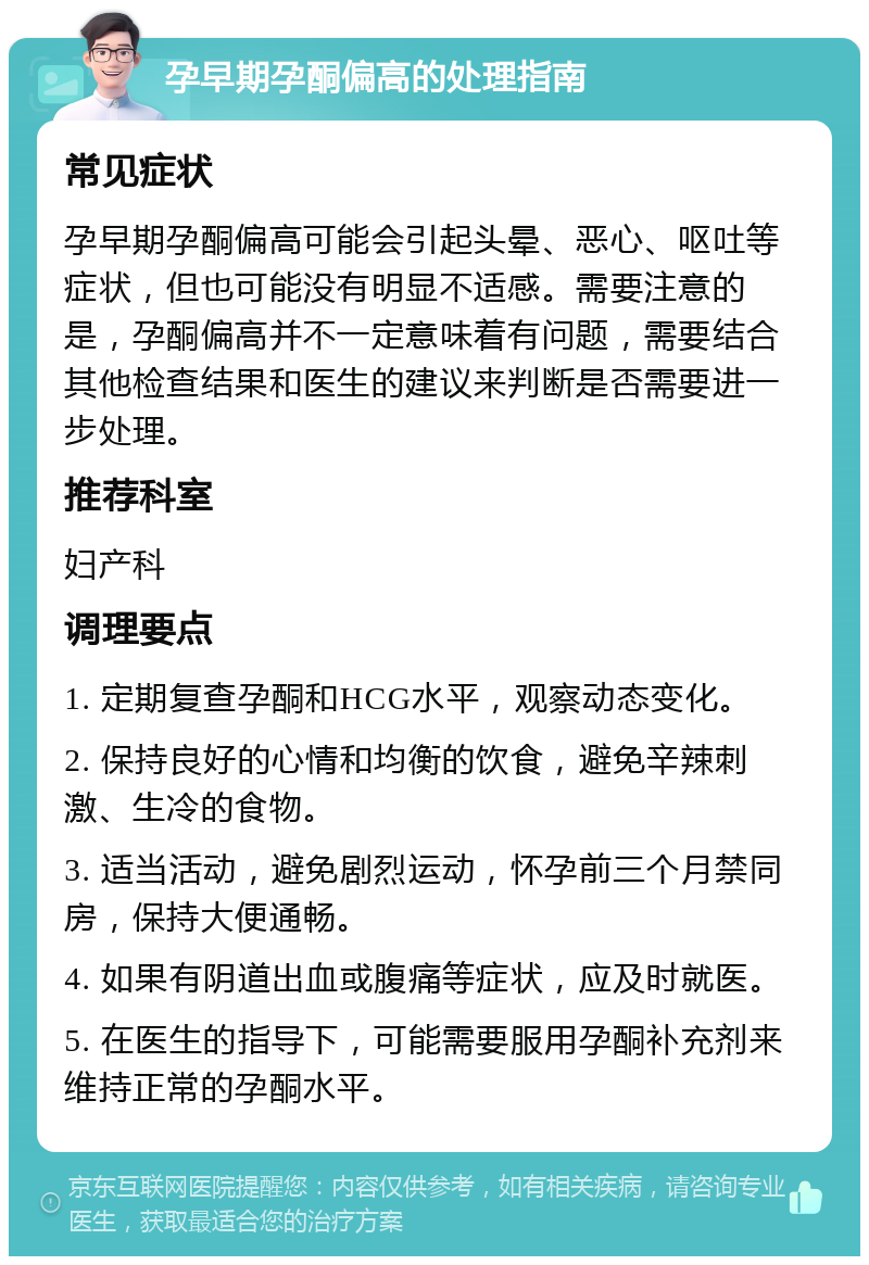 孕早期孕酮偏高的处理指南 常见症状 孕早期孕酮偏高可能会引起头晕、恶心、呕吐等症状，但也可能没有明显不适感。需要注意的是，孕酮偏高并不一定意味着有问题，需要结合其他检查结果和医生的建议来判断是否需要进一步处理。 推荐科室 妇产科 调理要点 1. 定期复查孕酮和HCG水平，观察动态变化。 2. 保持良好的心情和均衡的饮食，避免辛辣刺激、生冷的食物。 3. 适当活动，避免剧烈运动，怀孕前三个月禁同房，保持大便通畅。 4. 如果有阴道出血或腹痛等症状，应及时就医。 5. 在医生的指导下，可能需要服用孕酮补充剂来维持正常的孕酮水平。