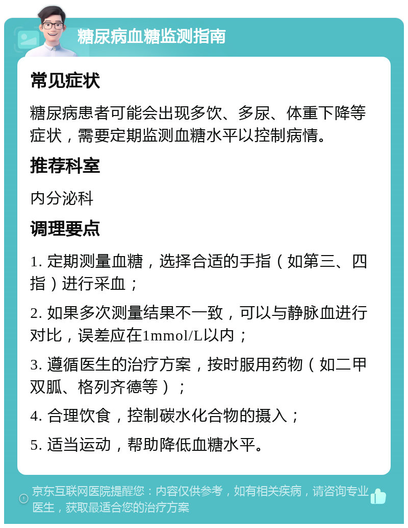 糖尿病血糖监测指南 常见症状 糖尿病患者可能会出现多饮、多尿、体重下降等症状，需要定期监测血糖水平以控制病情。 推荐科室 内分泌科 调理要点 1. 定期测量血糖，选择合适的手指（如第三、四指）进行采血； 2. 如果多次测量结果不一致，可以与静脉血进行对比，误差应在1mmol/L以内； 3. 遵循医生的治疗方案，按时服用药物（如二甲双胍、格列齐德等）； 4. 合理饮食，控制碳水化合物的摄入； 5. 适当运动，帮助降低血糖水平。