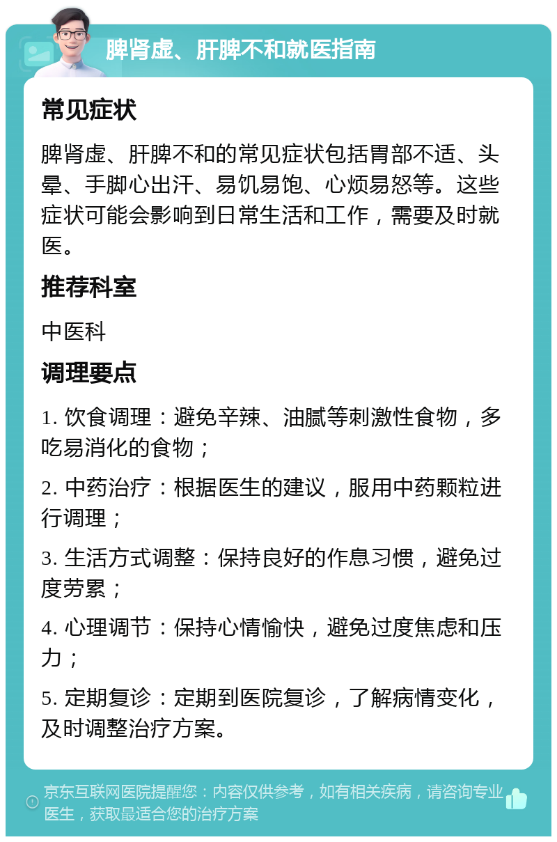 脾肾虚、肝脾不和就医指南 常见症状 脾肾虚、肝脾不和的常见症状包括胃部不适、头晕、手脚心出汗、易饥易饱、心烦易怒等。这些症状可能会影响到日常生活和工作，需要及时就医。 推荐科室 中医科 调理要点 1. 饮食调理：避免辛辣、油腻等刺激性食物，多吃易消化的食物； 2. 中药治疗：根据医生的建议，服用中药颗粒进行调理； 3. 生活方式调整：保持良好的作息习惯，避免过度劳累； 4. 心理调节：保持心情愉快，避免过度焦虑和压力； 5. 定期复诊：定期到医院复诊，了解病情变化，及时调整治疗方案。