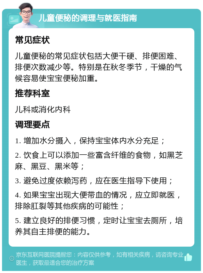 儿童便秘的调理与就医指南 常见症状 儿童便秘的常见症状包括大便干硬、排便困难、排便次数减少等。特别是在秋冬季节，干燥的气候容易使宝宝便秘加重。 推荐科室 儿科或消化内科 调理要点 1. 增加水分摄入，保持宝宝体内水分充足； 2. 饮食上可以添加一些富含纤维的食物，如黑芝麻、黑豆、黑米等； 3. 避免过度依赖泻药，应在医生指导下使用； 4. 如果宝宝出现大便带血的情况，应立即就医，排除肛裂等其他疾病的可能性； 5. 建立良好的排便习惯，定时让宝宝去厕所，培养其自主排便的能力。