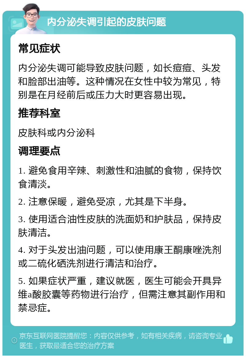 内分泌失调引起的皮肤问题 常见症状 内分泌失调可能导致皮肤问题，如长痘痘、头发和脸部出油等。这种情况在女性中较为常见，特别是在月经前后或压力大时更容易出现。 推荐科室 皮肤科或内分泌科 调理要点 1. 避免食用辛辣、刺激性和油腻的食物，保持饮食清淡。 2. 注意保暖，避免受凉，尤其是下半身。 3. 使用适合油性皮肤的洗面奶和护肤品，保持皮肤清洁。 4. 对于头发出油问题，可以使用康王酮康唑洗剂或二硫化硒洗剂进行清洁和治疗。 5. 如果症状严重，建议就医，医生可能会开具异维a酸胶囊等药物进行治疗，但需注意其副作用和禁忌症。