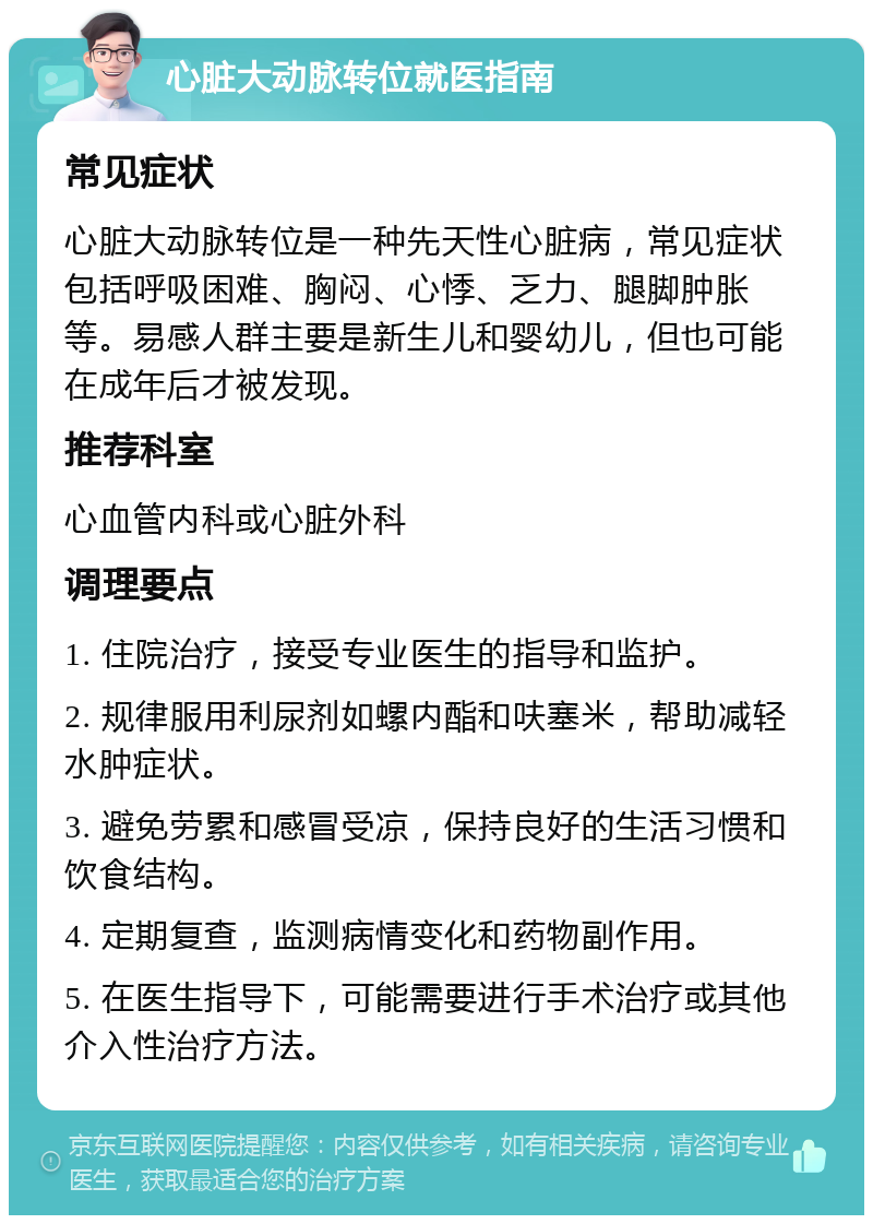 心脏大动脉转位就医指南 常见症状 心脏大动脉转位是一种先天性心脏病，常见症状包括呼吸困难、胸闷、心悸、乏力、腿脚肿胀等。易感人群主要是新生儿和婴幼儿，但也可能在成年后才被发现。 推荐科室 心血管内科或心脏外科 调理要点 1. 住院治疗，接受专业医生的指导和监护。 2. 规律服用利尿剂如螺内酯和呋塞米，帮助减轻水肿症状。 3. 避免劳累和感冒受凉，保持良好的生活习惯和饮食结构。 4. 定期复查，监测病情变化和药物副作用。 5. 在医生指导下，可能需要进行手术治疗或其他介入性治疗方法。