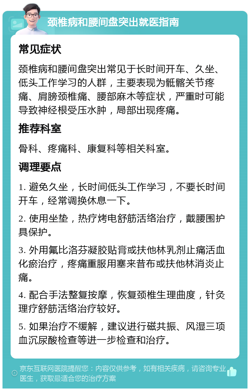 颈椎病和腰间盘突出就医指南 常见症状 颈椎病和腰间盘突出常见于长时间开车、久坐、低头工作学习的人群，主要表现为骶髂关节疼痛、肩膀颈椎痛、腰部麻木等症状，严重时可能导致神经根受压水肿，局部出现疼痛。 推荐科室 骨科、疼痛科、康复科等相关科室。 调理要点 1. 避免久坐，长时间低头工作学习，不要长时间开车，经常调换休息一下。 2. 使用坐垫，热疗烤电舒筋活络治疗，戴腰围护具保护。 3. 外用氟比洛芬凝胶贴膏或扶他林乳剂止痛活血化瘀治疗，疼痛重服用塞来昔布或扶他林消炎止痛。 4. 配合手法整复按摩，恢复颈椎生理曲度，针灸理疗舒筋活络治疗较好。 5. 如果治疗不缓解，建议进行磁共振、风湿三项血沉尿酸检查等进一步检查和治疗。