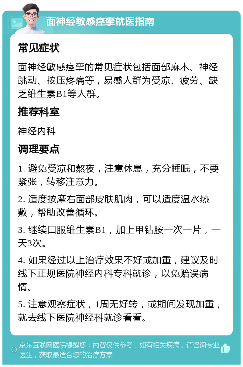 面神经敏感痉挛就医指南 常见症状 面神经敏感痉挛的常见症状包括面部麻木、神经跳动、按压疼痛等，易感人群为受凉、疲劳、缺乏维生素B1等人群。 推荐科室 神经内科 调理要点 1. 避免受凉和熬夜，注意休息，充分睡眠，不要紧张，转移注意力。 2. 适度按摩右面部皮肤肌肉，可以适度温水热敷，帮助改善循环。 3. 继续口服维生素B1，加上甲钴胺一次一片，一天3次。 4. 如果经过以上治疗效果不好或加重，建议及时线下正规医院神经内科专科就诊，以免贻误病情。 5. 注意观察症状，1周无好转，或期间发现加重，就去线下医院神经科就诊看看。