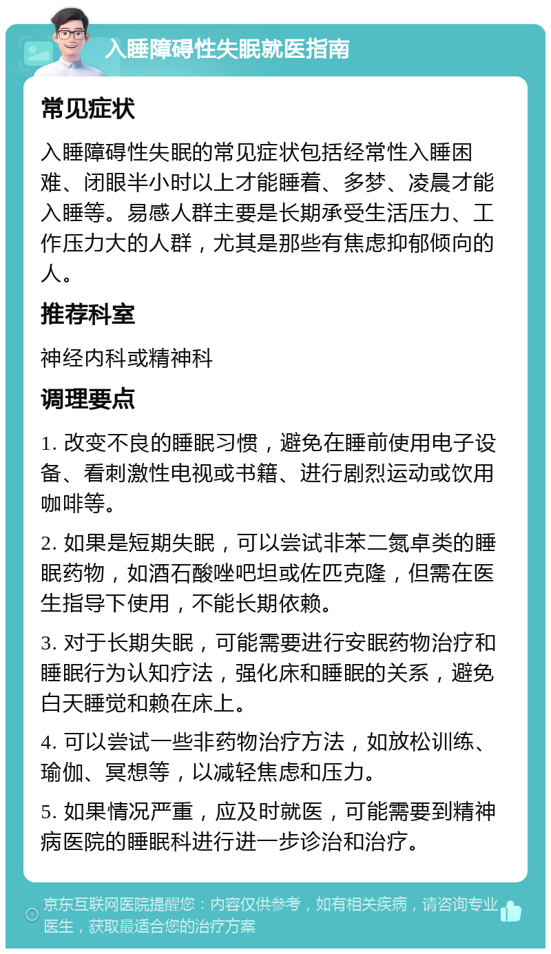 入睡障碍性失眠就医指南 常见症状 入睡障碍性失眠的常见症状包括经常性入睡困难、闭眼半小时以上才能睡着、多梦、凌晨才能入睡等。易感人群主要是长期承受生活压力、工作压力大的人群，尤其是那些有焦虑抑郁倾向的人。 推荐科室 神经内科或精神科 调理要点 1. 改变不良的睡眠习惯，避免在睡前使用电子设备、看刺激性电视或书籍、进行剧烈运动或饮用咖啡等。 2. 如果是短期失眠，可以尝试非苯二氮卓类的睡眠药物，如酒石酸唑吧坦或佐匹克隆，但需在医生指导下使用，不能长期依赖。 3. 对于长期失眠，可能需要进行安眠药物治疗和睡眠行为认知疗法，强化床和睡眠的关系，避免白天睡觉和赖在床上。 4. 可以尝试一些非药物治疗方法，如放松训练、瑜伽、冥想等，以减轻焦虑和压力。 5. 如果情况严重，应及时就医，可能需要到精神病医院的睡眠科进行进一步诊治和治疗。