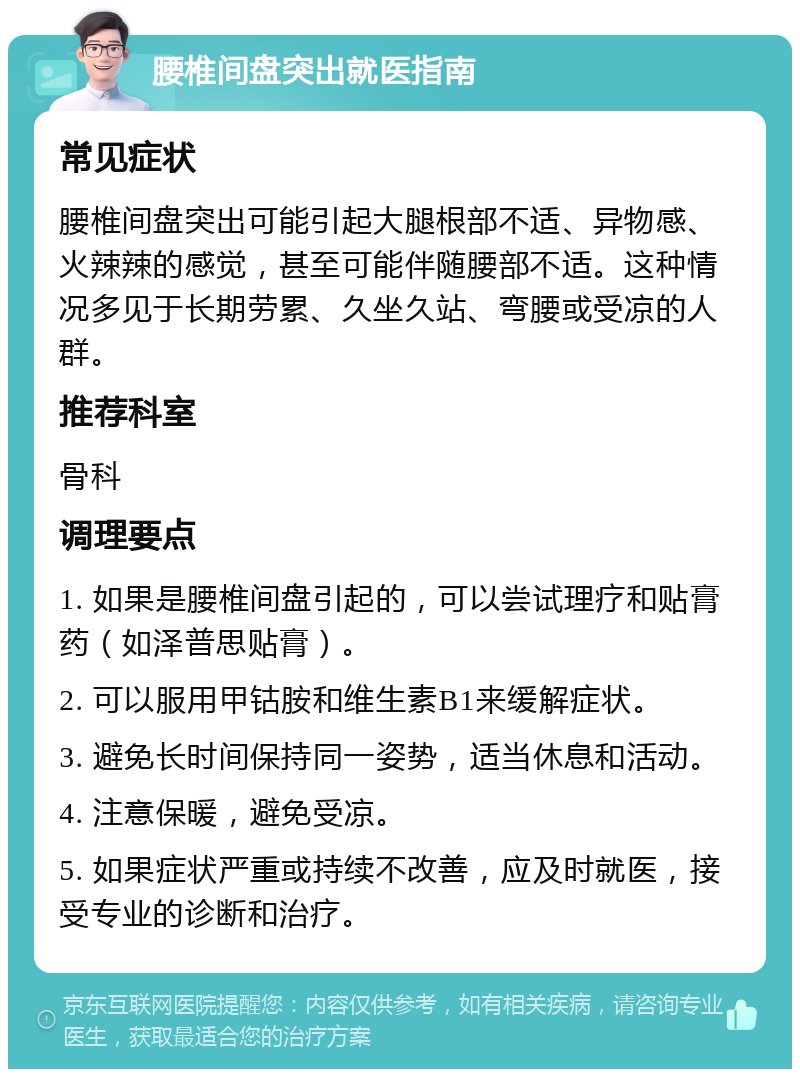 腰椎间盘突出就医指南 常见症状 腰椎间盘突出可能引起大腿根部不适、异物感、火辣辣的感觉，甚至可能伴随腰部不适。这种情况多见于长期劳累、久坐久站、弯腰或受凉的人群。 推荐科室 骨科 调理要点 1. 如果是腰椎间盘引起的，可以尝试理疗和贴膏药（如泽普思贴膏）。 2. 可以服用甲钴胺和维生素B1来缓解症状。 3. 避免长时间保持同一姿势，适当休息和活动。 4. 注意保暖，避免受凉。 5. 如果症状严重或持续不改善，应及时就医，接受专业的诊断和治疗。