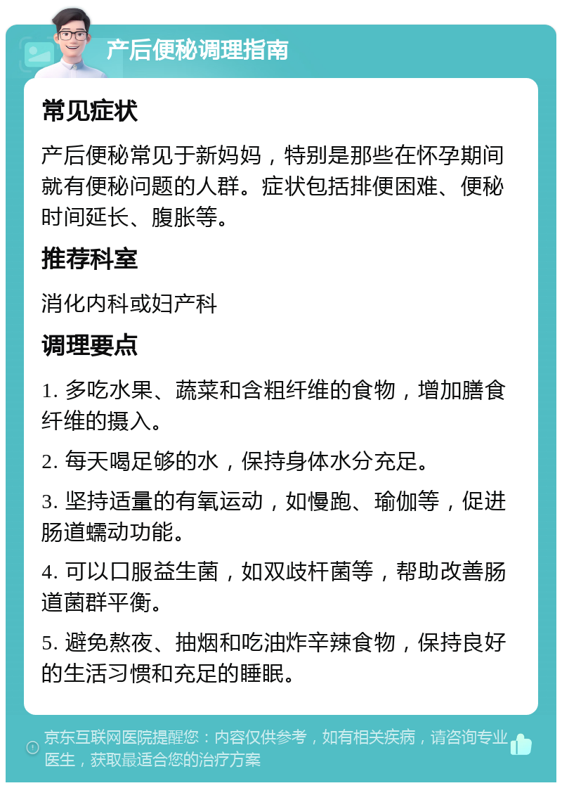 产后便秘调理指南 常见症状 产后便秘常见于新妈妈，特别是那些在怀孕期间就有便秘问题的人群。症状包括排便困难、便秘时间延长、腹胀等。 推荐科室 消化内科或妇产科 调理要点 1. 多吃水果、蔬菜和含粗纤维的食物，增加膳食纤维的摄入。 2. 每天喝足够的水，保持身体水分充足。 3. 坚持适量的有氧运动，如慢跑、瑜伽等，促进肠道蠕动功能。 4. 可以口服益生菌，如双歧杆菌等，帮助改善肠道菌群平衡。 5. 避免熬夜、抽烟和吃油炸辛辣食物，保持良好的生活习惯和充足的睡眠。