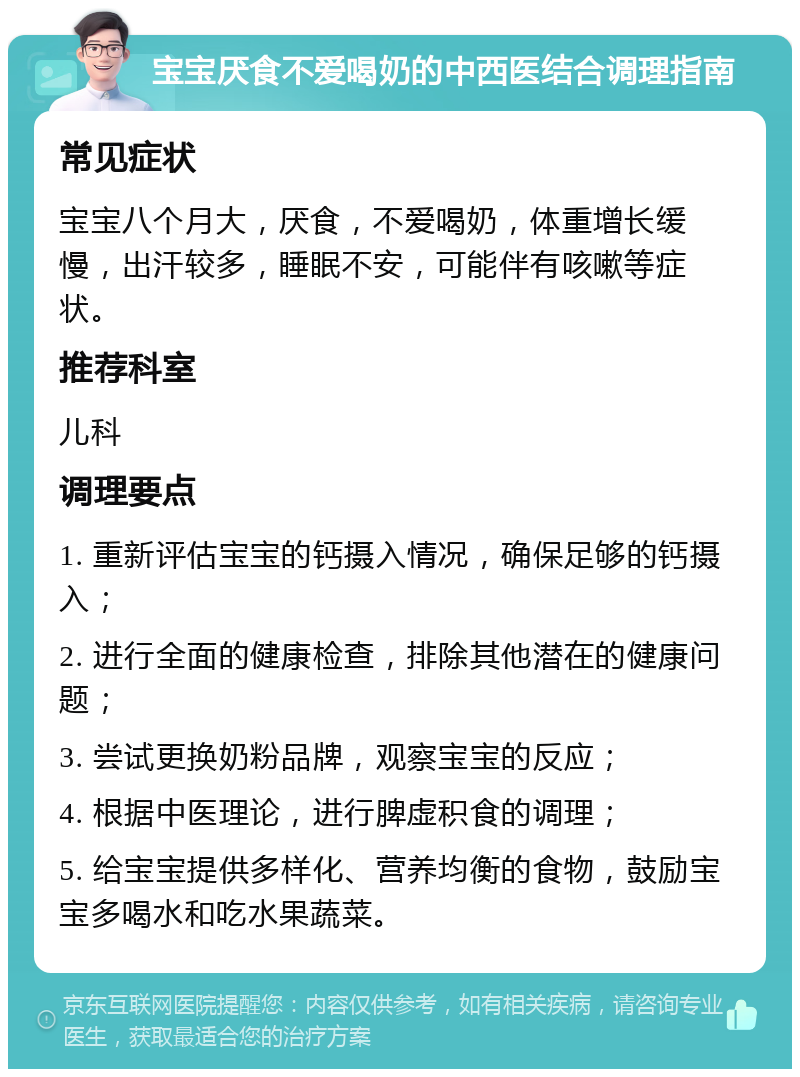 宝宝厌食不爱喝奶的中西医结合调理指南 常见症状 宝宝八个月大，厌食，不爱喝奶，体重增长缓慢，出汗较多，睡眠不安，可能伴有咳嗽等症状。 推荐科室 儿科 调理要点 1. 重新评估宝宝的钙摄入情况，确保足够的钙摄入； 2. 进行全面的健康检查，排除其他潜在的健康问题； 3. 尝试更换奶粉品牌，观察宝宝的反应； 4. 根据中医理论，进行脾虚积食的调理； 5. 给宝宝提供多样化、营养均衡的食物，鼓励宝宝多喝水和吃水果蔬菜。