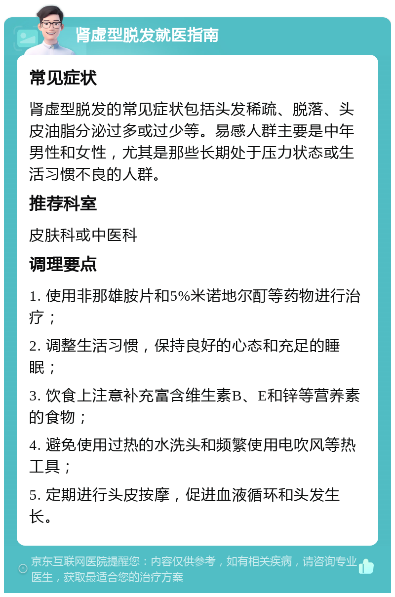 肾虚型脱发就医指南 常见症状 肾虚型脱发的常见症状包括头发稀疏、脱落、头皮油脂分泌过多或过少等。易感人群主要是中年男性和女性，尤其是那些长期处于压力状态或生活习惯不良的人群。 推荐科室 皮肤科或中医科 调理要点 1. 使用非那雄胺片和5%米诺地尔酊等药物进行治疗； 2. 调整生活习惯，保持良好的心态和充足的睡眠； 3. 饮食上注意补充富含维生素B、E和锌等营养素的食物； 4. 避免使用过热的水洗头和频繁使用电吹风等热工具； 5. 定期进行头皮按摩，促进血液循环和头发生长。