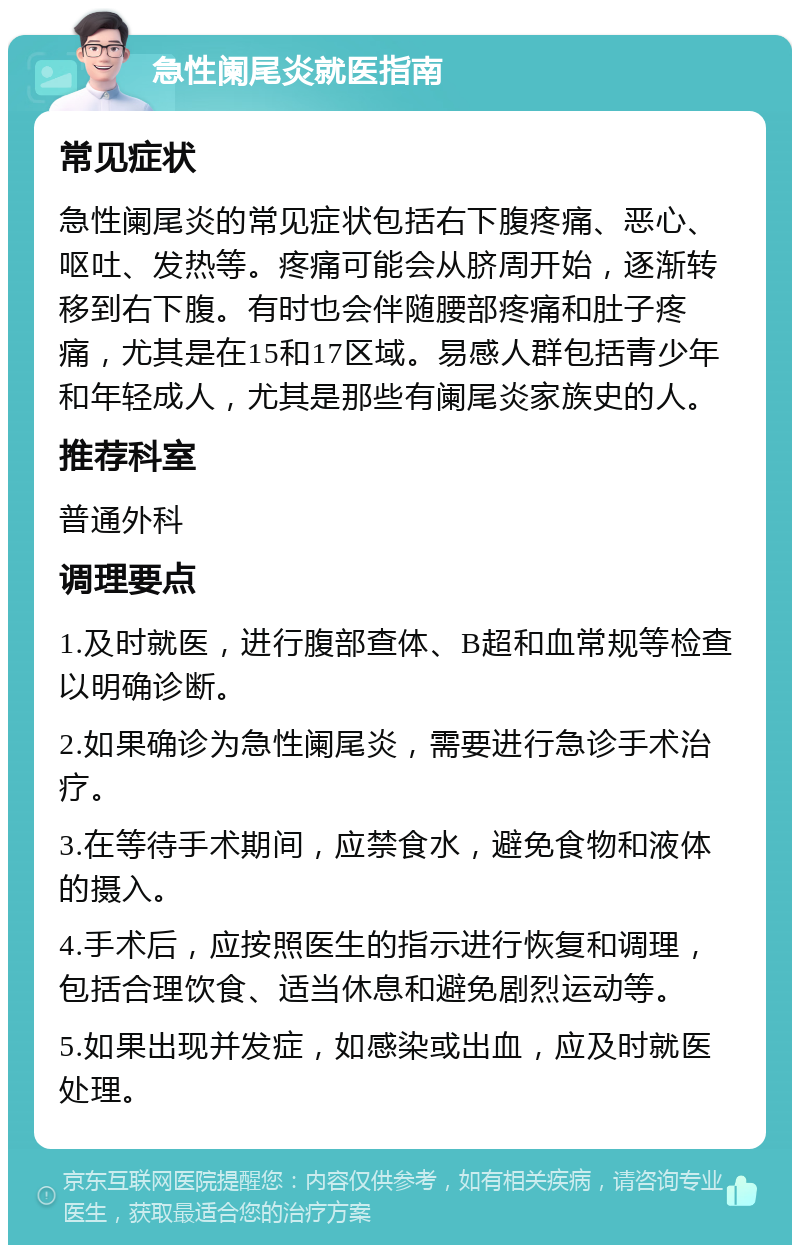 急性阑尾炎就医指南 常见症状 急性阑尾炎的常见症状包括右下腹疼痛、恶心、呕吐、发热等。疼痛可能会从脐周开始，逐渐转移到右下腹。有时也会伴随腰部疼痛和肚子疼痛，尤其是在15和17区域。易感人群包括青少年和年轻成人，尤其是那些有阑尾炎家族史的人。 推荐科室 普通外科 调理要点 1.及时就医，进行腹部查体、B超和血常规等检查以明确诊断。 2.如果确诊为急性阑尾炎，需要进行急诊手术治疗。 3.在等待手术期间，应禁食水，避免食物和液体的摄入。 4.手术后，应按照医生的指示进行恢复和调理，包括合理饮食、适当休息和避免剧烈运动等。 5.如果出现并发症，如感染或出血，应及时就医处理。