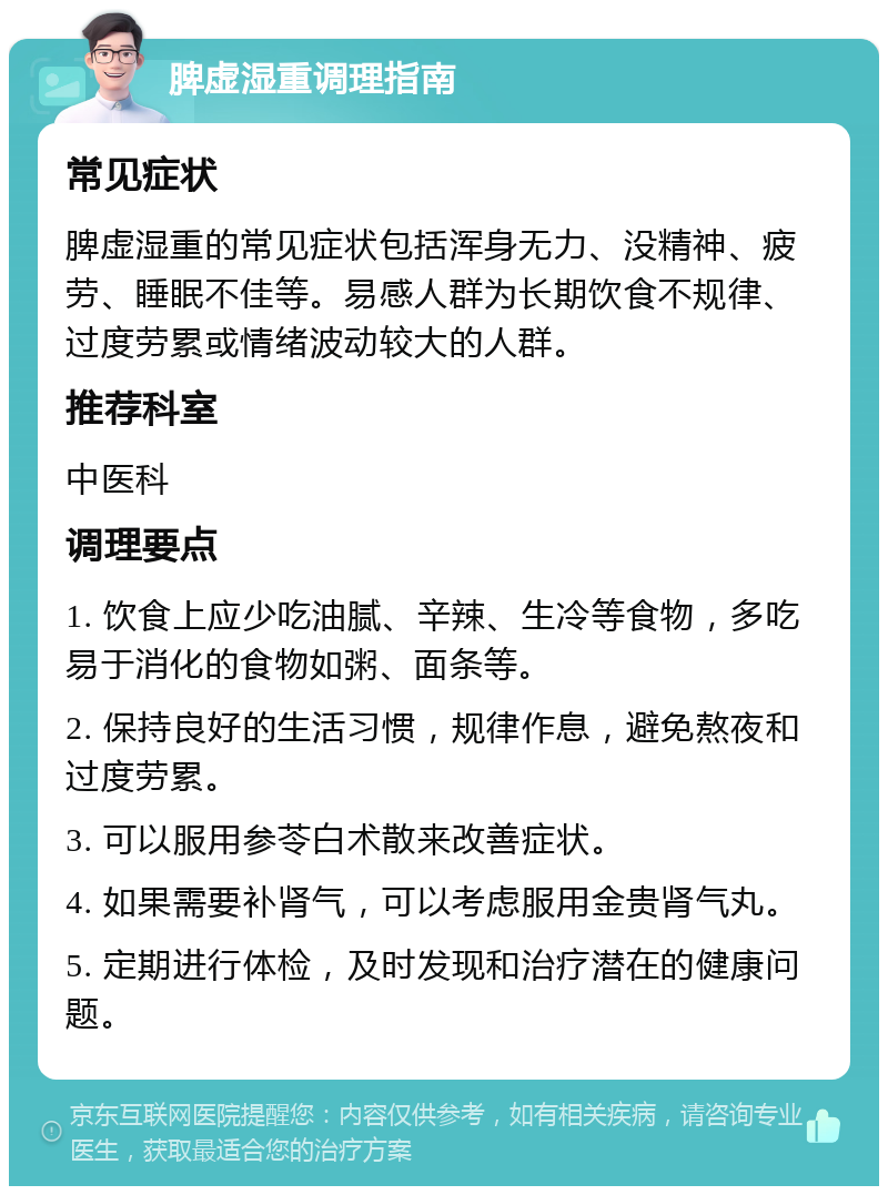 脾虚湿重调理指南 常见症状 脾虚湿重的常见症状包括浑身无力、没精神、疲劳、睡眠不佳等。易感人群为长期饮食不规律、过度劳累或情绪波动较大的人群。 推荐科室 中医科 调理要点 1. 饮食上应少吃油腻、辛辣、生冷等食物，多吃易于消化的食物如粥、面条等。 2. 保持良好的生活习惯，规律作息，避免熬夜和过度劳累。 3. 可以服用参苓白术散来改善症状。 4. 如果需要补肾气，可以考虑服用金贵肾气丸。 5. 定期进行体检，及时发现和治疗潜在的健康问题。