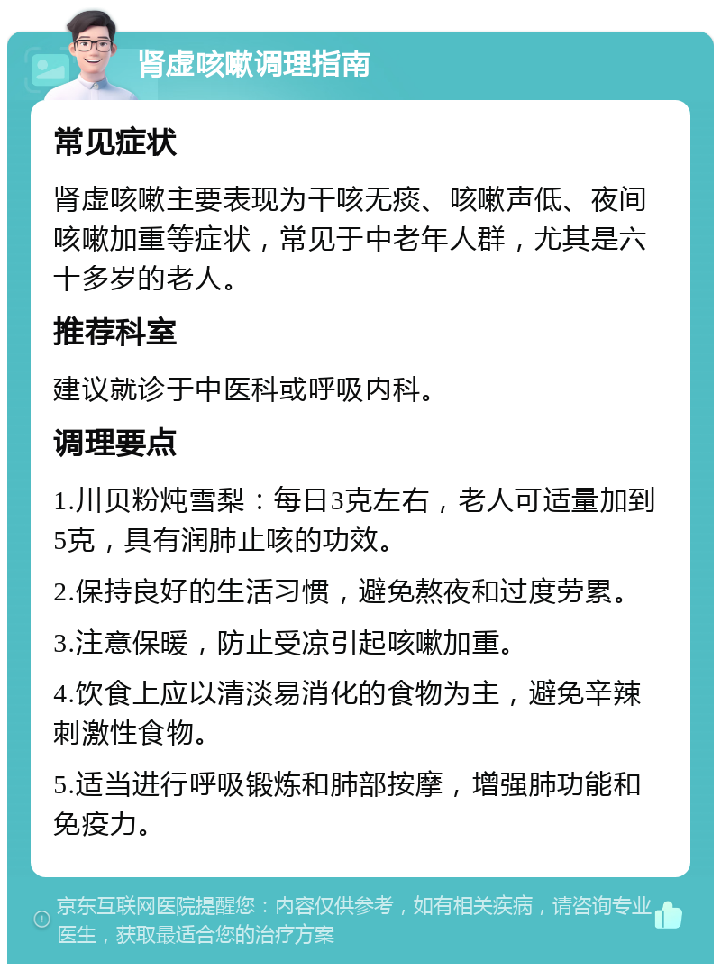 肾虚咳嗽调理指南 常见症状 肾虚咳嗽主要表现为干咳无痰、咳嗽声低、夜间咳嗽加重等症状，常见于中老年人群，尤其是六十多岁的老人。 推荐科室 建议就诊于中医科或呼吸内科。 调理要点 1.川贝粉炖雪梨：每日3克左右，老人可适量加到5克，具有润肺止咳的功效。 2.保持良好的生活习惯，避免熬夜和过度劳累。 3.注意保暖，防止受凉引起咳嗽加重。 4.饮食上应以清淡易消化的食物为主，避免辛辣刺激性食物。 5.适当进行呼吸锻炼和肺部按摩，增强肺功能和免疫力。