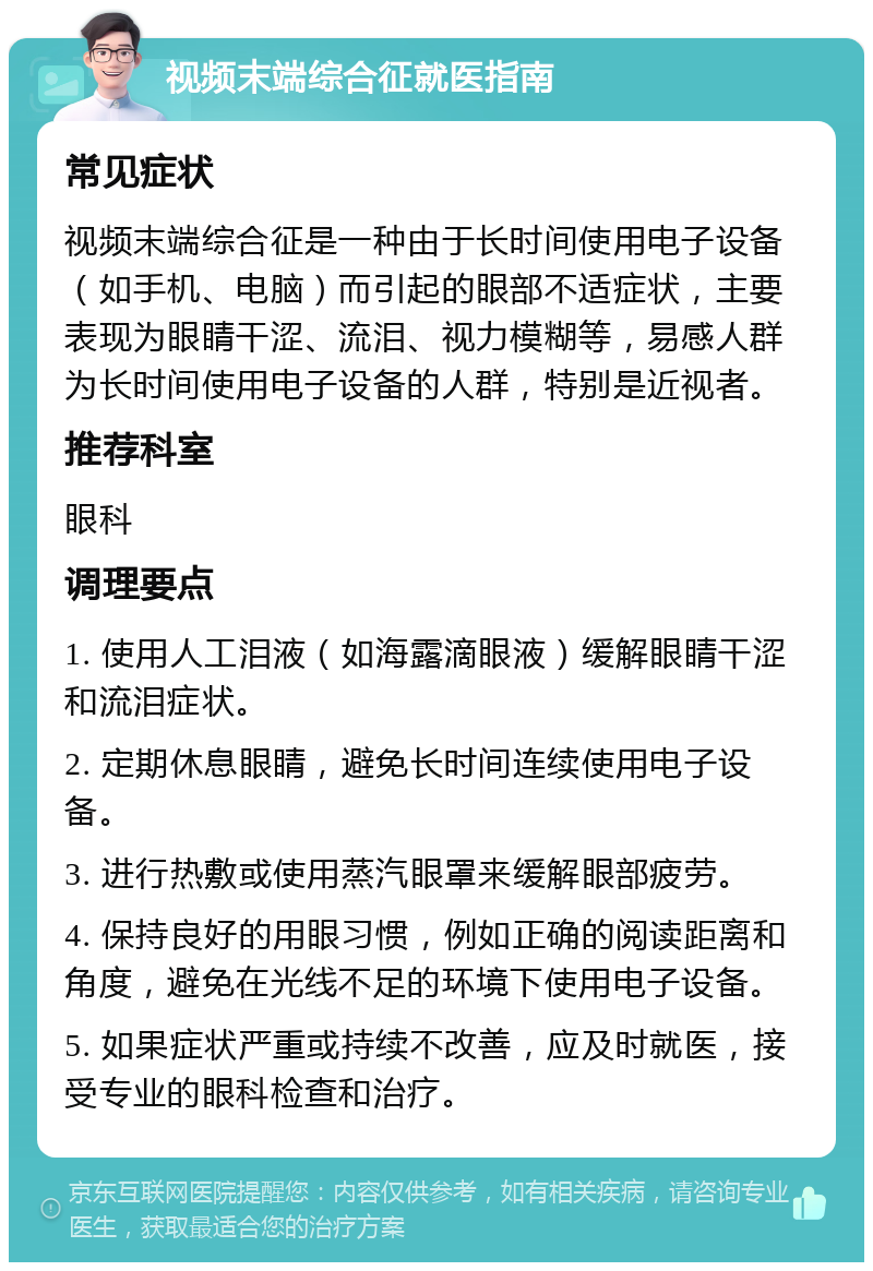 视频末端综合征就医指南 常见症状 视频末端综合征是一种由于长时间使用电子设备（如手机、电脑）而引起的眼部不适症状，主要表现为眼睛干涩、流泪、视力模糊等，易感人群为长时间使用电子设备的人群，特别是近视者。 推荐科室 眼科 调理要点 1. 使用人工泪液（如海露滴眼液）缓解眼睛干涩和流泪症状。 2. 定期休息眼睛，避免长时间连续使用电子设备。 3. 进行热敷或使用蒸汽眼罩来缓解眼部疲劳。 4. 保持良好的用眼习惯，例如正确的阅读距离和角度，避免在光线不足的环境下使用电子设备。 5. 如果症状严重或持续不改善，应及时就医，接受专业的眼科检查和治疗。