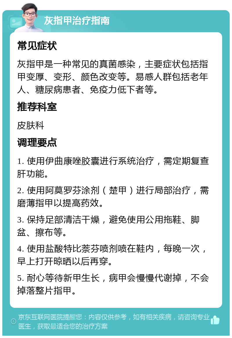 灰指甲治疗指南 常见症状 灰指甲是一种常见的真菌感染，主要症状包括指甲变厚、变形、颜色改变等。易感人群包括老年人、糖尿病患者、免疫力低下者等。 推荐科室 皮肤科 调理要点 1. 使用伊曲康唑胶囊进行系统治疗，需定期复查肝功能。 2. 使用阿莫罗芬涂剂（楚甲）进行局部治疗，需磨薄指甲以提高药效。 3. 保持足部清洁干燥，避免使用公用拖鞋、脚盆、擦布等。 4. 使用盐酸特比萘芬喷剂喷在鞋内，每晚一次，早上打开晾晒以后再穿。 5. 耐心等待新甲生长，病甲会慢慢代谢掉，不会掉落整片指甲。