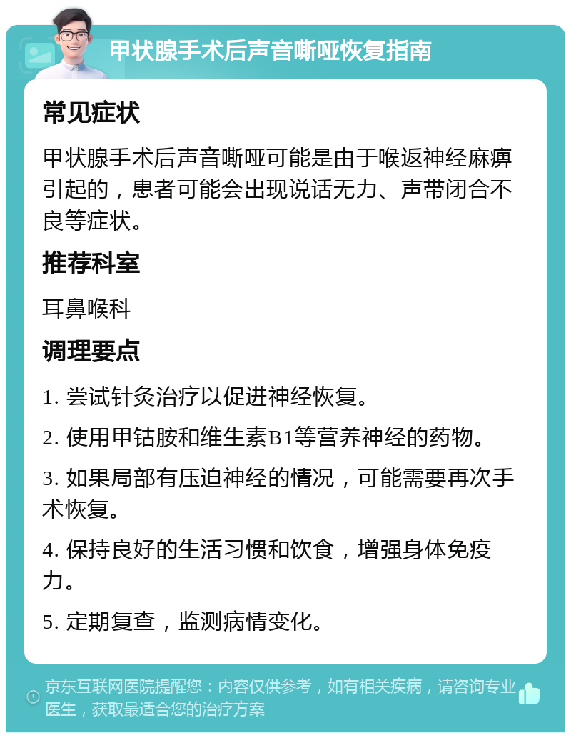 甲状腺手术后声音嘶哑恢复指南 常见症状 甲状腺手术后声音嘶哑可能是由于喉返神经麻痹引起的，患者可能会出现说话无力、声带闭合不良等症状。 推荐科室 耳鼻喉科 调理要点 1. 尝试针灸治疗以促进神经恢复。 2. 使用甲钴胺和维生素B1等营养神经的药物。 3. 如果局部有压迫神经的情况，可能需要再次手术恢复。 4. 保持良好的生活习惯和饮食，增强身体免疫力。 5. 定期复查，监测病情变化。